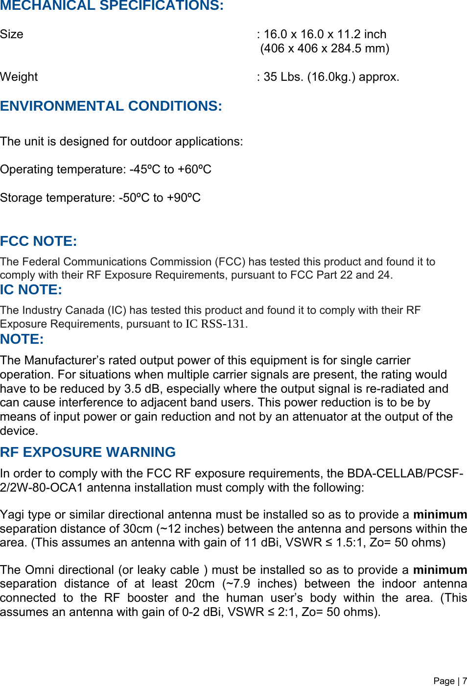 Page | 7   MECHANICAL SPECIFICATIONS:  Size        : 16.0 x 16.0 x 11.2 inch                  (406 x 406 x 284.5 mm)  Weight       : 35 Lbs. (16.0kg.) approx.  ENVIRONMENTAL CONDITIONS:  The unit is designed for outdoor applications:  Operating temperature: -45ºC to +60ºC  Storage temperature: -50ºC to +90ºC   FCC NOTE: The Federal Communications Commission (FCC) has tested this product and found it to comply with their RF Exposure Requirements, pursuant to FCC Part 22 and 24. IC NOTE: The Industry Canada (IC) has tested this product and found it to comply with their RF Exposure Requirements, pursuant to IC RSS-131. NOTE: The Manufacturer’s rated output power of this equipment is for single carrier operation. For situations when multiple carrier signals are present, the rating would have to be reduced by 3.5 dB, especially where the output signal is re-radiated and can cause interference to adjacent band users. This power reduction is to be by means of input power or gain reduction and not by an attenuator at the output of the device. RF EXPOSURE WARNING In order to comply with the FCC RF exposure requirements, the BDA-CELLAB/PCSF-2/2W-80-OCA1 antenna installation must comply with the following:  Yagi type or similar directional antenna must be installed so as to provide a minimum separation distance of 30cm (~12 inches) between the antenna and persons within the area. (This assumes an antenna with gain of 11 dBi, VSWR ≤ 1.5:1, Zo= 50 ohms)  The Omni directional (or leaky cable ) must be installed so as to provide a minimum separation distance of at least 20cm (~7.9 inches) between the indoor antenna connected to the RF booster and the human user’s body within the area. (This assumes an antenna with gain of 0-2 dBi, VSWR ≤ 2:1, Zo= 50 ohms). 