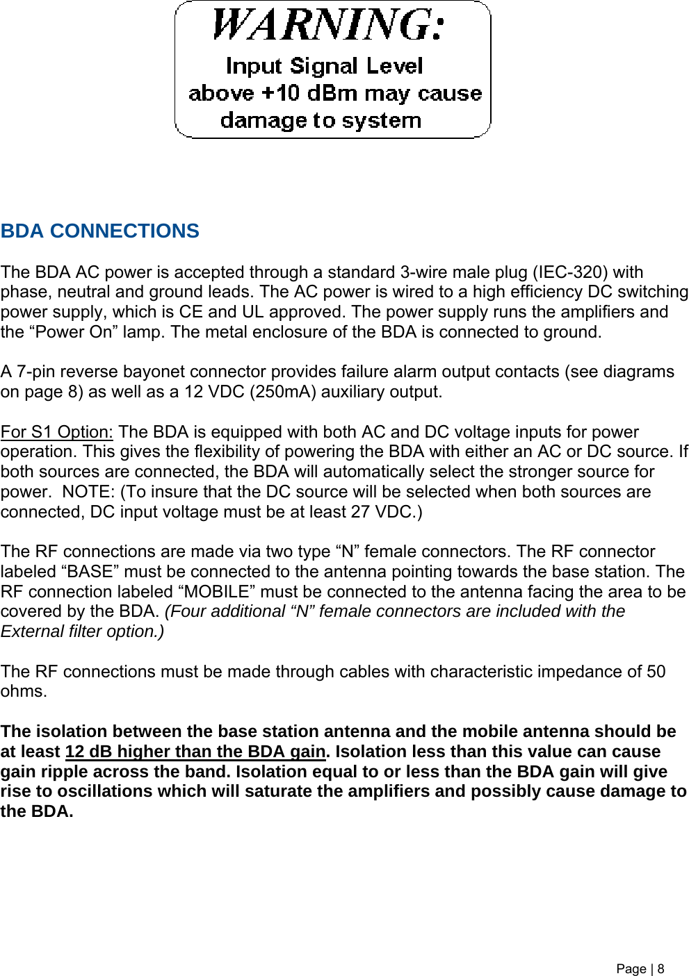      BDA CONNECTIONS  The BDA AC power is accepted through a standard 3-wire male plug (IEC-320) with phase, neutral and ground leads. The AC power is wired to a high efficiency DC switching power supply, which is CE and UL approved. The power supply runs the amplifiers and the “Power On” lamp. The metal enclosure of the BDA is connected to ground.   A 7-pin reverse bayonet connector provides failure alarm output contacts (see diagrams on page 8) as well as a 12 VDC (250mA) auxiliary output.   For S1 Option: The BDA is equipped with both AC and DC voltage inputs for power operation. This gives the flexibility of powering the BDA with either an AC or DC source. If both sources are connected, the BDA will automatically select the stronger source for power.  NOTE: (To insure that the DC source will be selected when both sources are connected, DC input voltage must be at least 27 VDC.)   The RF connections are made via two type “N” female connectors. The RF connector labeled “BASE” must be connected to the antenna pointing towards the base station. The RF connection labeled “MOBILE” must be connected to the antenna facing the area to be covered by the BDA. (Four additional “N” female connectors are included with the External filter option.)  The RF connections must be made through cables with characteristic impedance of 50 ohms.  The isolation between the base station antenna and the mobile antenna should be at least 12 dB higher than the BDA gain. Isolation less than this value can cause gain ripple across the band. Isolation equal to or less than the BDA gain will give rise to oscillations which will saturate the amplifiers and possibly cause damage to the BDA.        Page | 8    