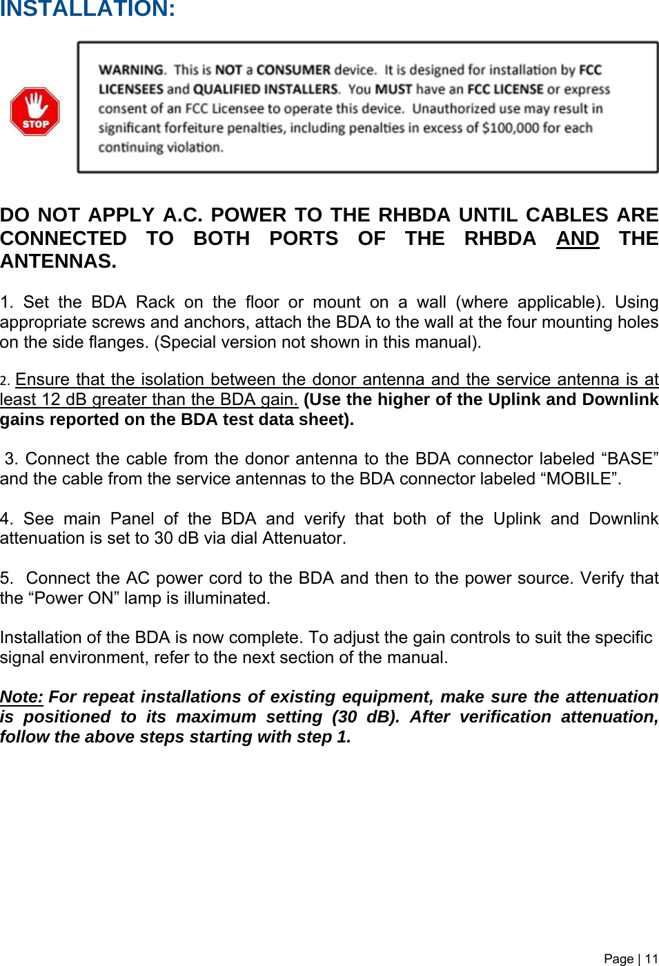 INSTALLATION:         DO NOT APPLY A.C. POWER TO THE RHBDA UNTIL CABLES ARE CONNECTED TO BOTH PORTS OF THE RHBDA AND THE ANTENNAS.   1. Set the BDA Rack on the floor or mount on a wall (where applicable). Using appropriate screws and anchors, attach the BDA to the wall at the four mounting holes on the side flanges. (Special version not shown in this manual). 2.Ensure that the isolation between the donor antenna and the service antenna is at least 12 dB greater than the BDA gain. (Use the higher of the Uplink and Downlink gains reported on the BDA test data sheet).  3. Connect the cable from the donor antenna to the BDA connector labeled “BASE” and the cable from the service antennas to the BDA connector labeled “MOBILE”.  4. See main Panel of the BDA and verify that both of the Uplink and Downlink attenuation is set to 30 dB via dial Attenuator.    5.  Connect the AC power cord to the BDA and then to the power source. Verify that the “Power ON” lamp is illuminated.   Installation of the BDA is now complete. To adjust the gain controls to suit the specific signal environment, refer to the next section of the manual.  Note:For repeat installations of existing equipment, make sure the attenuation is positioned to its maximum setting (30 dB). After verification attenuation, follow the above steps starting with step 1.           Page | 11   