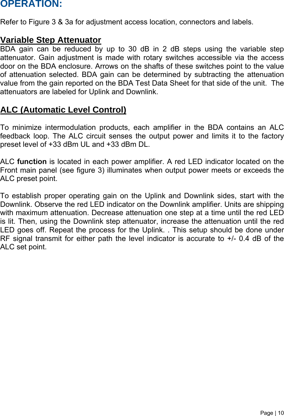 Page | 10   OPERATION:  Refer to Figure 3 &amp; 3a for adjustment access location, connectors and labels.  Variable Step Attenuator BDA gain can be reduced by up to 30 dB in 2 dB steps using the variable step attenuator. Gain adjustment is made with rotary switches accessible via the access door on the BDA enclosure. Arrows on the shafts of these switches point to the value of attenuation selected. BDA gain can be determined by subtracting the attenuation value from the gain reported on the BDA Test Data Sheet for that side of the unit.  The attenuators are labeled for Uplink and Downlink.   ALC (Automatic Level Control)   To minimize intermodulation products, each amplifier in the BDA contains an ALC feedback loop. The ALC circuit senses the output power and limits it to the factory preset level of +33 dBm UL and +33 dBm DL.   ALC function is located in each power amplifier. A red LED indicator located on the Front main panel (see figure 3) illuminates when output power meets or exceeds the ALC preset point.   To establish proper operating gain on the Uplink and Downlink sides, start with the Downlink. Observe the red LED indicator on the Downlink amplifier. Units are shipping with maximum attenuation. Decrease attenuation one step at a time until the red LED is lit. Then, using the Downlink step attenuator, increase the attenuation until the red LED goes off. Repeat the process for the Uplink. . This setup should be done under RF signal transmit for either path the level indicator is accurate to +/- 0.4 dB of the ALC set point.                 