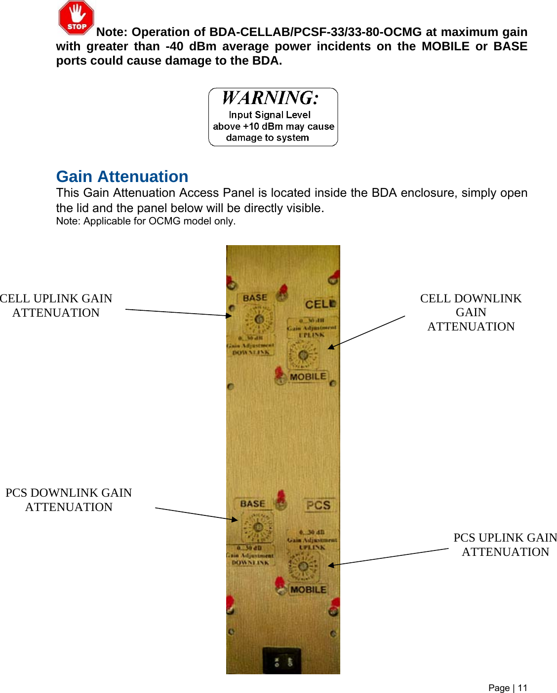 Note: Operation of BDA-CELLAB/PCSF-33/33-80-OCMG at maximum gain with greater than -40 dBm average power incidents on the MOBILE or BASE ports could cause damage to the BDA.                          Gain Attenuation  This Gain Attenuation Access Panel is located inside the BDA enclosure, simply open the lid and the panel below will be directly visible. Note: Applicable for OCMG model only.                                    PCS UPLINK GAIN ATTENUATION CELL DOWNLINK GAIN ATTENUATION CELL UPLINK GAIN ATTENUATION PCS DOWNLINK GAIN ATTENUATION Page | 11   