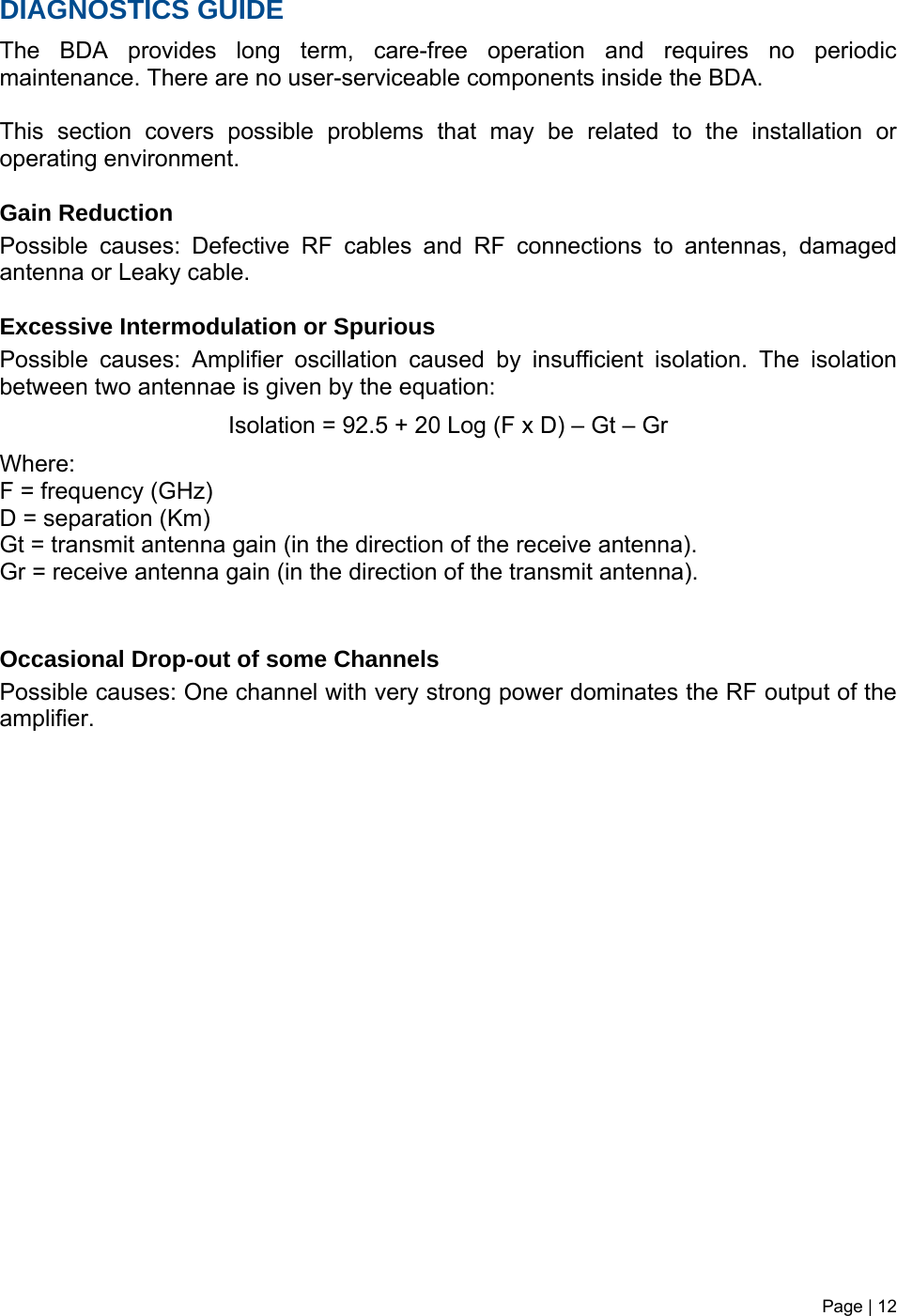 Page | 12   DIAGNOSTICS GUIDE The BDA provides long term, care-free operation and requires no periodic maintenance. There are no user-serviceable components inside the BDA.   This section covers possible problems that may be related to the installation or operating environment.  Gain Reduction Possible causes: Defective RF cables and RF connections to antennas, damaged antenna or Leaky cable.  Excessive Intermodulation or Spurious Possible causes: Amplifier oscillation caused by insufficient isolation. The isolation between two antennae is given by the equation: Isolation = 92.5 + 20 Log (F x D) – Gt – Gr Where: F = frequency (GHz) D = separation (Km) Gt = transmit antenna gain (in the direction of the receive antenna). Gr = receive antenna gain (in the direction of the transmit antenna).   Occasional Drop-out of some Channels Possible causes: One channel with very strong power dominates the RF output of the amplifier.            