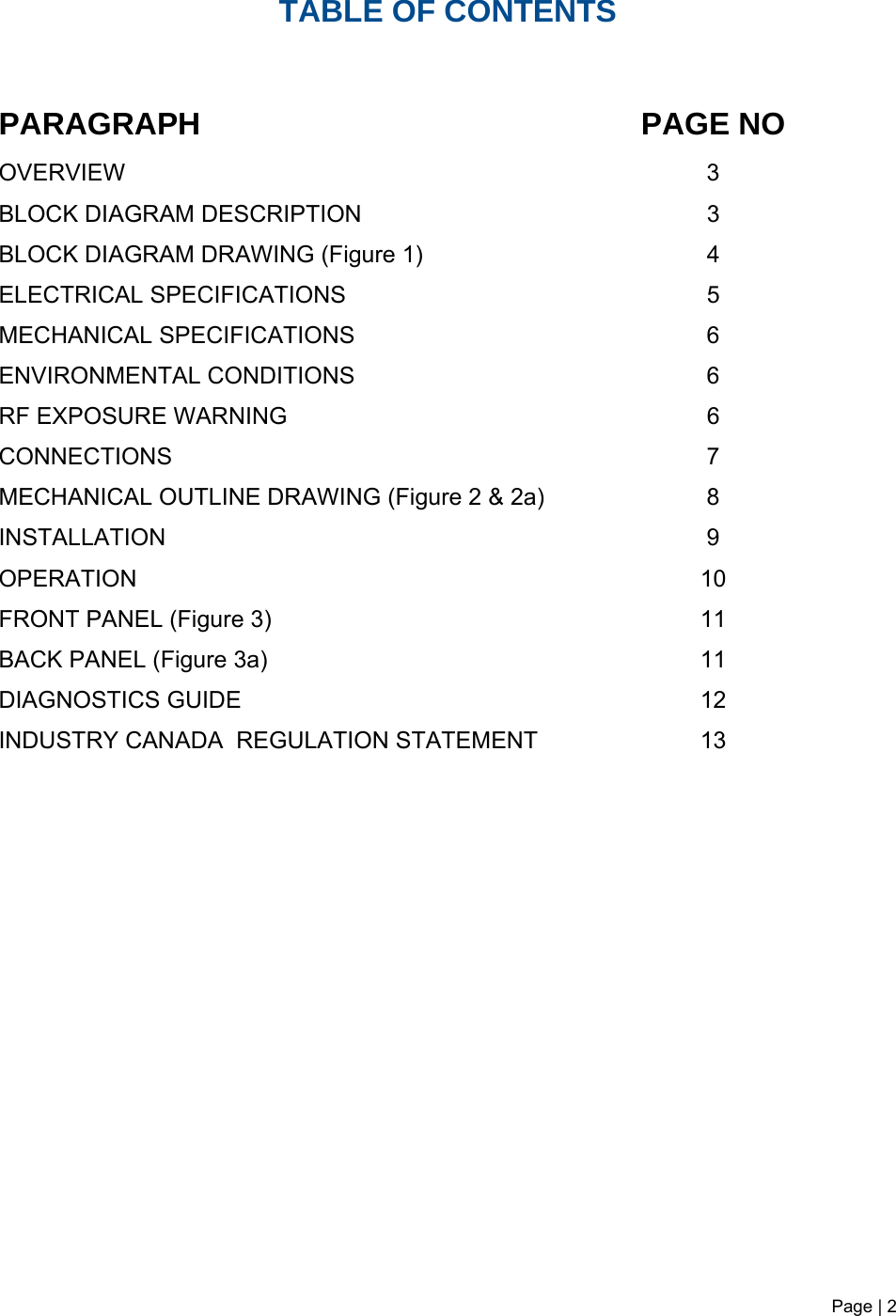 Page | 2   TABLE OF CONTENTS   PARAGRAPH PAGE NO OVERVIEW   3 BLOCK DIAGRAM DESCRIPTION 3 BLOCK DIAGRAM DRAWING (Figure 1)  4 ELECTRICAL SPECIFICATIONS     5  MECHANICAL SPECIFICATIONS  6 ENVIRONMENTAL CONDITIONS   6  RF EXPOSURE WARNING  6 CONNECTIONS 7 MECHANICAL OUTLINE DRAWING (Figure 2 &amp; 2a)  8  INSTALLATION 9 OPERATION 10  FRONT PANEL (Figure 3) BACK PANEL (Figure 3a) 11  11 DIAGNOSTICS GUIDE INDUSTRY CANADA  REGULATION STATEMENT  12 13                   