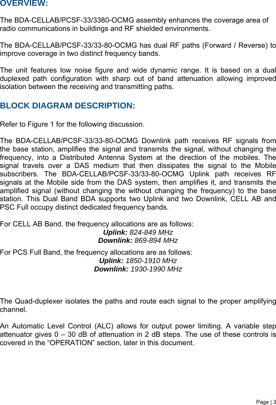 Page | 3   OVERVIEW:  The BDA-CELLAB/PCSF-33/3380-OCMG assembly enhances the coverage area of radio communications in buildings and RF shielded environments.  The BDA-CELLAB/PCSF-33/33-80-OCMG has dual RF paths (Forward / Reverse) to improve coverage in two distinct frequency bands.     The unit features low noise figure and wide dynamic range. It is based on a dual duplexed path configuration with sharp out of band attenuation allowing improved isolation between the receiving and transmitting paths.     BLOCK DIAGRAM DESCRIPTION:  Refer to Figure 1 for the following discussion.  The BDA-CELLAB/PCSF-33/33-80-OCMG Downlink path receives RF signals from the base station, amplifies the signal and transmits the signal, without changing the frequency, into a Distributed Antenna System at the direction of the mobiles. The signal travels over a DAS medium that then dissipates the signal to the Mobile subscribers. The BDA-CELLAB/PCSF-33/33-80-OCMG Uplink path receives RF signals at the Mobile side from the DAS system, then amplifies it, and transmits the amplified signal (without changing the without changing the frequency) to the base station. This Dual Band BDA supports two Uplink and two Downlink, CELL AB and PSC Full occupy distinct dedicated frequency bands.  For CELL AB Band, the frequency allocations are as follows:  Uplink: 824-849 MHz  Downlink: 869-894 MHz  For PCS Full Band, the frequency allocations are as follows:  Uplink: 1850-1910 MHz  Downlink: 1930-1990 MHz    The Quad-duplexer isolates the paths and route each signal to the proper amplifying channel.  An Automatic Level Control (ALC) allows for output power limiting. A variable step attenuator gives 0 – 30 dB of attenuation in 2 dB steps. The use of these controls is covered in the “OPERATION” section, later in this document.       