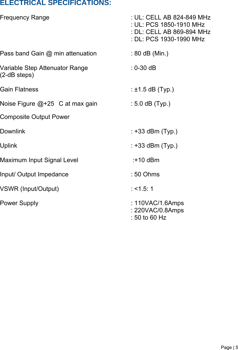 Page | 5   ELECTRICAL SPECIFICATIONS:     Frequency Range            : UL: CELL AB 824-849 MHz         : UL: PCS 1850-1910 MHz                        : DL: CELL AB 869-894 MHz        : DL: PCS 1930-1990 MHz            Pass band Gain @ min attenuation     : 80 dB (Min.)  Variable Step Attenuator Range   : 0-30 dB  (2-dB steps)  Gain Flatness           : ±1.5 dB (Typ.)  Noise Figure @+25C at max gain    : 5.0 dB (Typ.)   Composite Output Power  Downlink      : +33 dBm (Typ.)   Uplink       : +33 dBm (Typ.)   Maximum Input Signal Level       :+10 dBm  Input/ Output Impedance    : 50 Ohms  VSWR (Input/Output)    : &lt;1.5: 1   Power Supply      : 110VAC/1.6Amps : 220VAC/0.8Amps : 50 to 60 Hz    