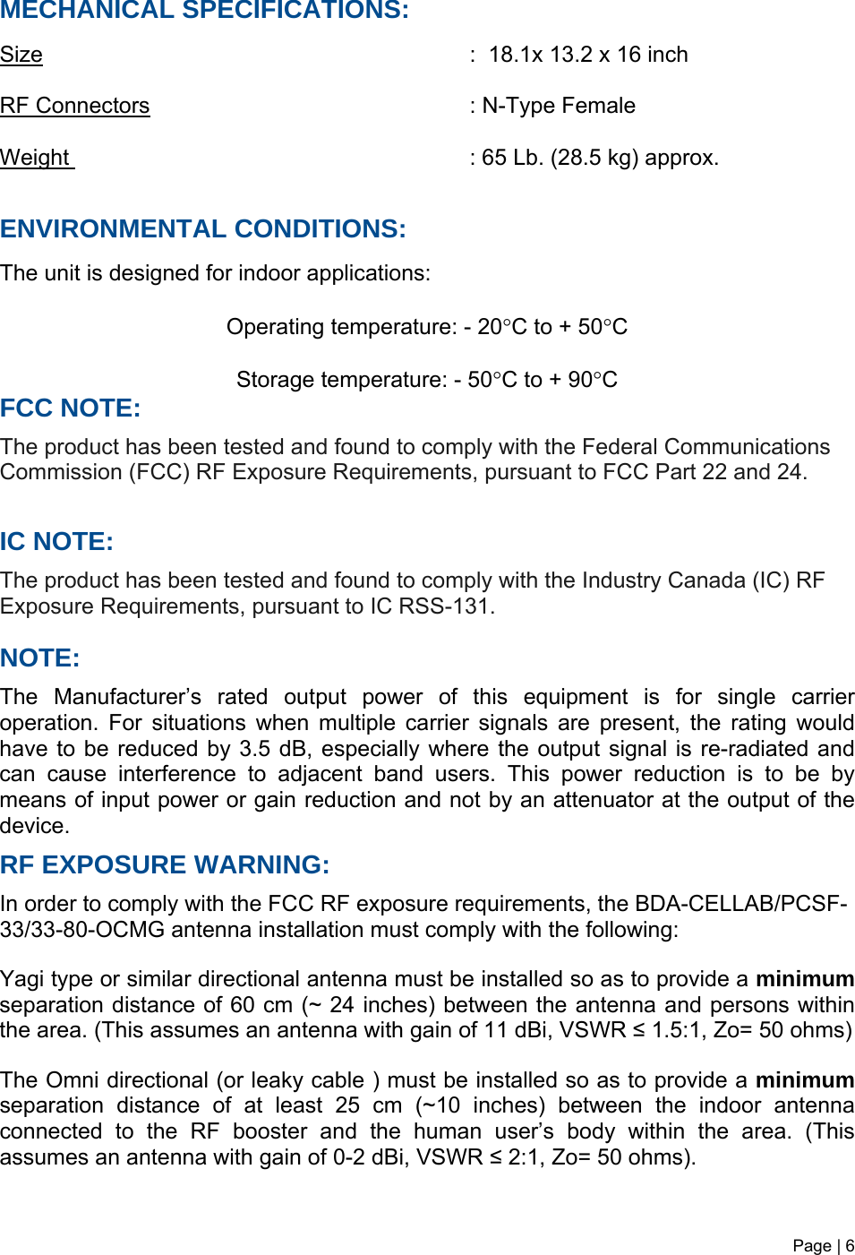 Page | 6   MECHANICAL SPECIFICATIONS:     Size       :  18.1x 13.2 x 16 inch  RF Connectors      : N-Type Female  Weight       : 65 Lb. (28.5 kg) approx.   ENVIRONMENTAL CONDITIONS:  The unit is designed for indoor applications:  Operating temperature: - 20°C to + 50°C  Storage temperature: - 50°C to + 90°C FCC NOTE: The product has been tested and found to comply with the Federal Communications Commission (FCC) RF Exposure Requirements, pursuant to FCC Part 22 and 24.  IC NOTE: The product has been tested and found to comply with the Industry Canada (IC) RF Exposure Requirements, pursuant to IC RSS-131.  NOTE: The Manufacturer’s rated output power of this equipment is for single carrier operation. For situations when multiple carrier signals are present, the rating would have to be reduced by 3.5 dB, especially where the output signal is re-radiated and can cause interference to adjacent band users. This power reduction is to be by means of input power or gain reduction and not by an attenuator at the output of the device. RF EXPOSURE WARNING: In order to comply with the FCC RF exposure requirements, the BDA-CELLAB/PCSF-33/33-80-OCMG antenna installation must comply with the following:  Yagi type or similar directional antenna must be installed so as to provide a minimum separation distance of 60 cm (~ 24 inches) between the antenna and persons within the area. (This assumes an antenna with gain of 11 dBi, VSWR ≤ 1.5:1, Zo= 50 ohms)  The Omni directional (or leaky cable ) must be installed so as to provide a minimum separation distance of at least 25 cm (~10 inches) between the indoor antenna connected to the RF booster and the human user’s body within the area. (This assumes an antenna with gain of 0-2 dBi, VSWR ≤ 2:1, Zo= 50 ohms).   