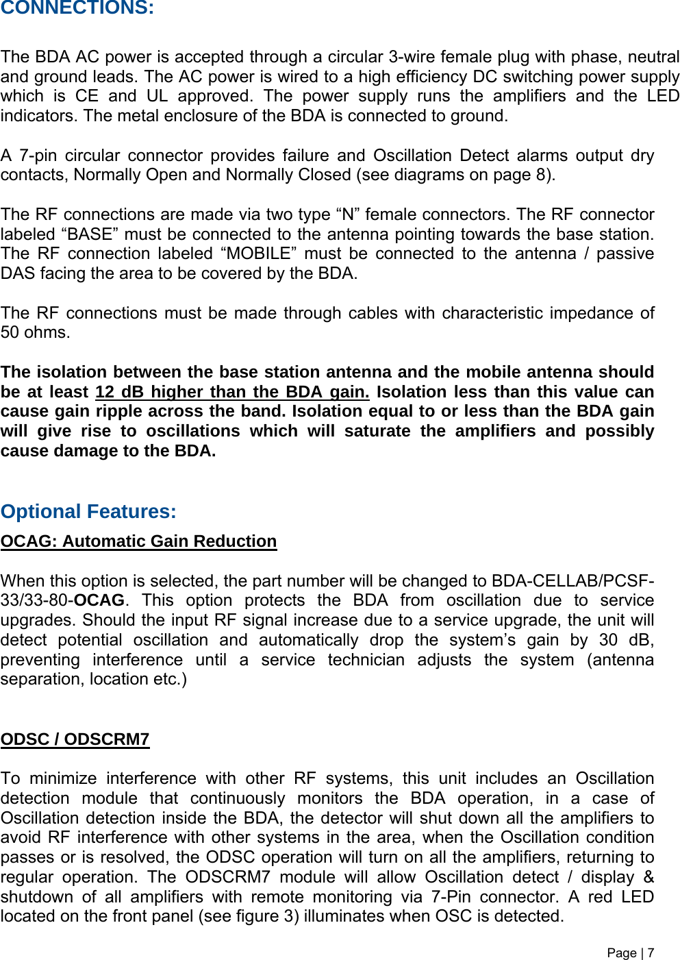Page | 7   CONNECTIONS:  The BDA AC power is accepted through a circular 3-wire female plug with phase, neutral and ground leads. The AC power is wired to a high efficiency DC switching power supply which is CE and UL approved. The power supply runs the amplifiers and the LED indicators. The metal enclosure of the BDA is connected to ground.  A 7-pin circular connector provides failure and Oscillation Detect alarms output dry contacts, Normally Open and Normally Closed (see diagrams on page 8).  The RF connections are made via two type “N” female connectors. The RF connector labeled “BASE” must be connected to the antenna pointing towards the base station. The RF connection labeled “MOBILE” must be connected to the antenna / passive DAS facing the area to be covered by the BDA.  The RF connections must be made through cables with characteristic impedance of 50 ohms.  The isolation between the base station antenna and the mobile antenna should be at least 12 dB higher than the BDA gain. Isolation less than this value can cause gain ripple across the band. Isolation equal to or less than the BDA gain will give rise to oscillations which will saturate the amplifiers and possibly cause damage to the BDA.    Optional Features: OCAG: Automatic Gain Reduction  When this option is selected, the part number will be changed to BDA-CELLAB/PCSF-33/33-80-OCAG. This option protects the BDA from oscillation due to service upgrades. Should the input RF signal increase due to a service upgrade, the unit will detect potential oscillation and automatically drop the system’s gain by 30 dB, preventing interference until a service technician adjusts the system (antenna separation, location etc.)    ODSC / ODSCRM7   To minimize interference with other RF systems, this unit includes an Oscillation detection module that continuously monitors the BDA operation, in a case of Oscillation detection inside the BDA, the detector will shut down all the amplifiers to avoid RF interference with other systems in the area, when the Oscillation condition passes or is resolved, the ODSC operation will turn on all the amplifiers, returning to regular operation. The ODSCRM7 module will allow Oscillation detect / display &amp; shutdown of all amplifiers with remote monitoring via 7-Pin connector. A red LED located on the front panel (see figure 3) illuminates when OSC is detected.    