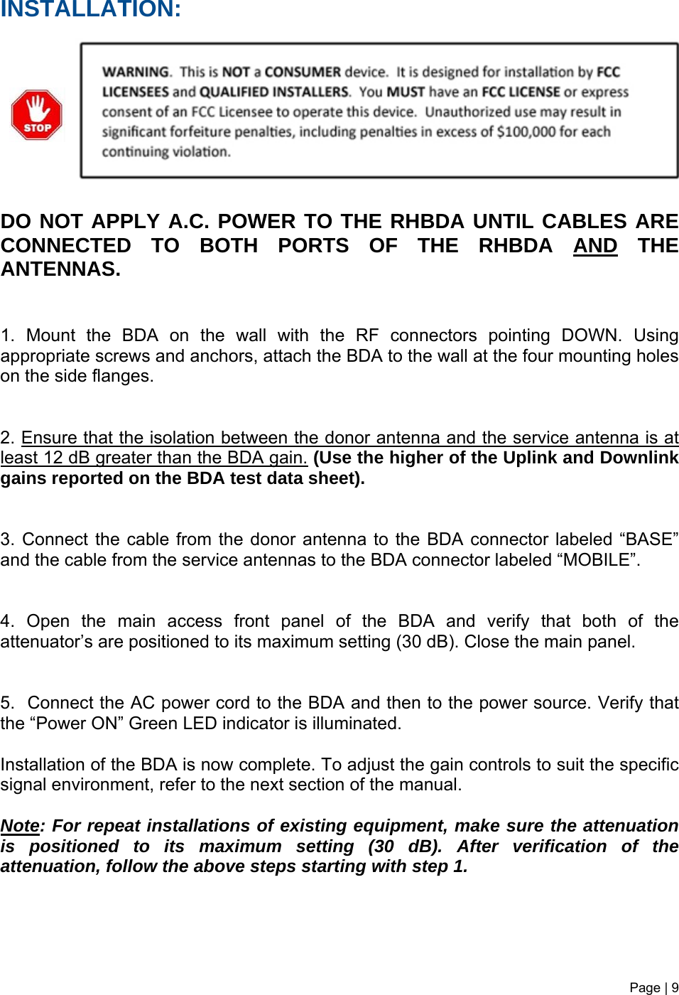 INSTALLATION:         DO NOT APPLY A.C. POWER TO THE RHBDA UNTIL CABLES ARE CONNECTED TO BOTH PORTS OF THE RHBDA AND THE ANTENNAS.    1. Mount the BDA on the wall with the RF connectors pointing DOWN. Using appropriate screws and anchors, attach the BDA to the wall at the four mounting holes on the side flanges.   2. Ensure that the isolation between the donor antenna and the service antenna is at least 12 dB greater than the BDA gain. (Use the higher of the Uplink and Downlink gains reported on the BDA test data sheet).   3. Connect the cable from the donor antenna to the BDA connector labeled “BASE” and the cable from the service antennas to the BDA connector labeled “MOBILE”.   4. Open the main access front panel of the BDA and verify that both of the attenuator’s are positioned to its maximum setting (30 dB). Close the main panel.   5.  Connect the AC power cord to the BDA and then to the power source. Verify that the “Power ON” Green LED indicator is illuminated.   Installation of the BDA is now complete. To adjust the gain controls to suit the specific signal environment, refer to the next section of the manual.  Note: For repeat installations of existing equipment, make sure the attenuation is positioned to its maximum setting (30 dB). After verification of the attenuation, follow the above steps starting with step 1.    Page | 9   