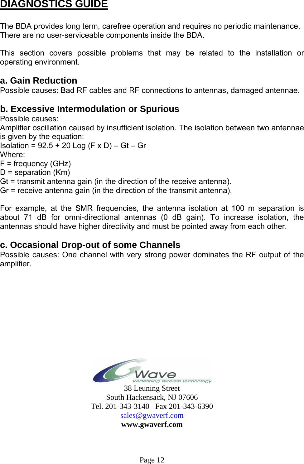   DIAGNOSTICS GUIDE  The BDA provides long term, carefree operation and requires no periodic maintenance. There are no user-serviceable components inside the BDA.   This section covers possible problems that may be related to the installation or operating environment.  a. Gain Reduction Possible causes: Bad RF cables and RF connections to antennas, damaged antennae.  b. Excessive Intermodulation or Spurious Possible causes: Amplifier oscillation caused by insufficient isolation. The isolation between two antennae is given by the equation: Isolation = 92.5 + 20 Log (F x D) – Gt – Gr Where: F = frequency (GHz) D = separation (Km) Gt = transmit antenna gain (in the direction of the receive antenna). Gr = receive antenna gain (in the direction of the transmit antenna).  For example, at the SMR frequencies, the antenna isolation at 100 m separation is about 71 dB for omni-directional antennas (0 dB gain). To increase isolation, the antennas should have higher directivity and must be pointed away from each other.  c. Occasional Drop-out of some Channels Possible causes: One channel with very strong power dominates the RF output of the amplifier.            38 Leuning Street South Hackensack, NJ 07606 Tel. 201-343-3140   Fax 201-343-6390 sales@gwaverf.com www.gwaverf.com    Page 12 