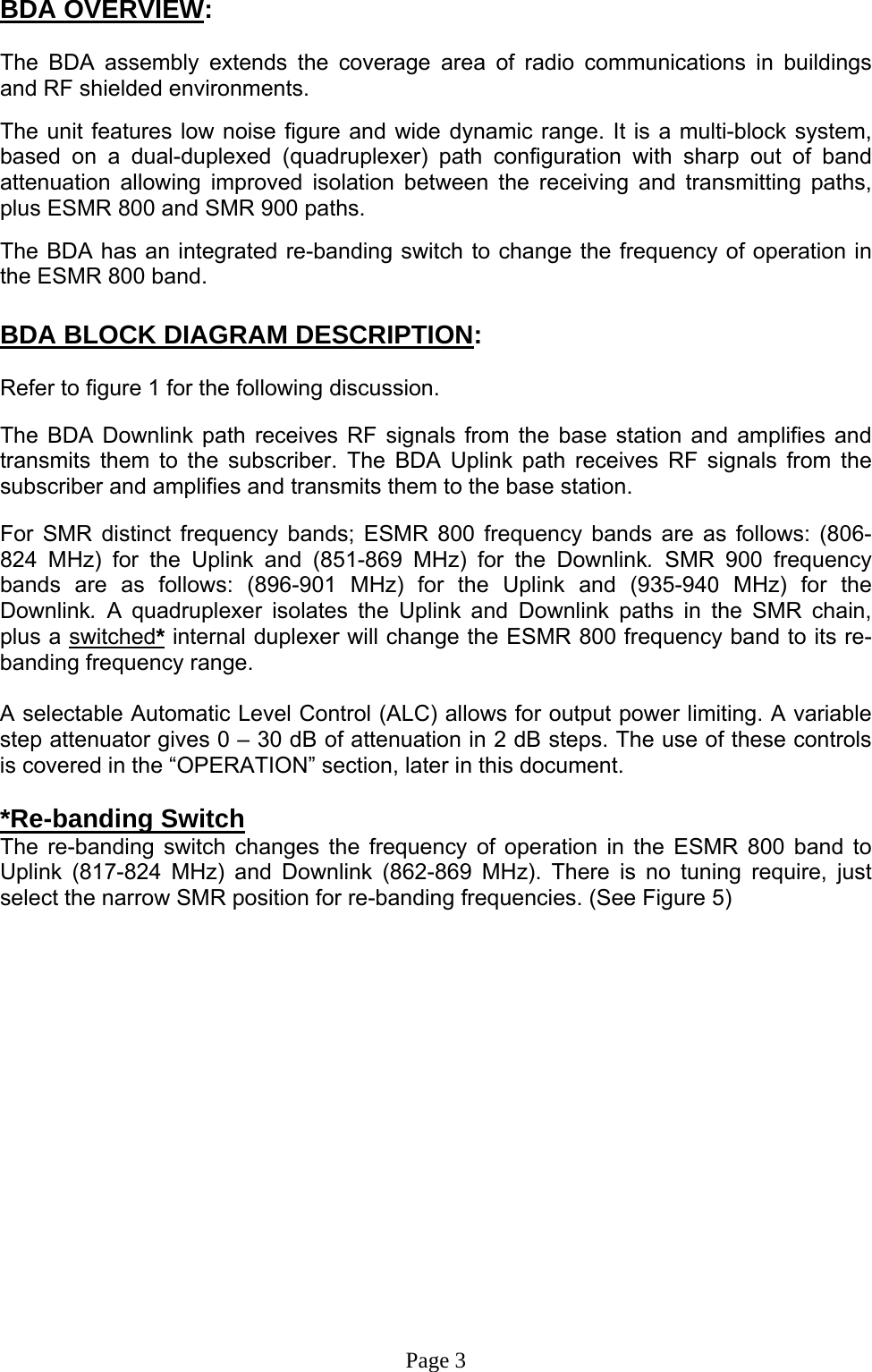 BDA OVERVIEW:  The BDA assembly extends the coverage area of radio communications in buildings and RF shielded environments.  The unit features low noise figure and wide dynamic range. It is a multi-block system, based on a dual-duplexed (quadruplexer) path configuration with sharp out of band attenuation allowing improved isolation between the receiving and transmitting paths, plus ESMR 800 and SMR 900 paths.   The BDA has an integrated re-banding switch to change the frequency of operation in the ESMR 800 band.  BDA BLOCK DIAGRAM DESCRIPTION:  Refer to figure 1 for the following discussion.  The BDA Downlink path receives RF signals from the base station and amplifies and transmits them to the subscriber. The BDA Uplink path receives RF signals from the subscriber and amplifies and transmits them to the base station.   For SMR distinct frequency bands; ESMR 800 frequency bands are as follows: (806-824 MHz) for the Uplink and (851-869 MHz) for the Downlink. SMR 900 frequency bands are as follows: (896-901 MHz) for the Uplink and (935-940 MHz) for the Downlink.  A quadruplexer isolates the Uplink and Downlink paths in the SMR chain, plus a switched* internal duplexer will change the ESMR 800 frequency band to its re-banding frequency range.   A selectable Automatic Level Control (ALC) allows for output power limiting. A variable step attenuator gives 0 – 30 dB of attenuation in 2 dB steps. The use of these controls is covered in the “OPERATION” section, later in this document.   *Re-banding Switch The re-banding switch changes the frequency of operation in the ESMR 800 band to Uplink (817-824 MHz) and Downlink (862-869 MHz). There is no tuning require, just select the narrow SMR position for re-banding frequencies. (See Figure 5)                   Page 3 