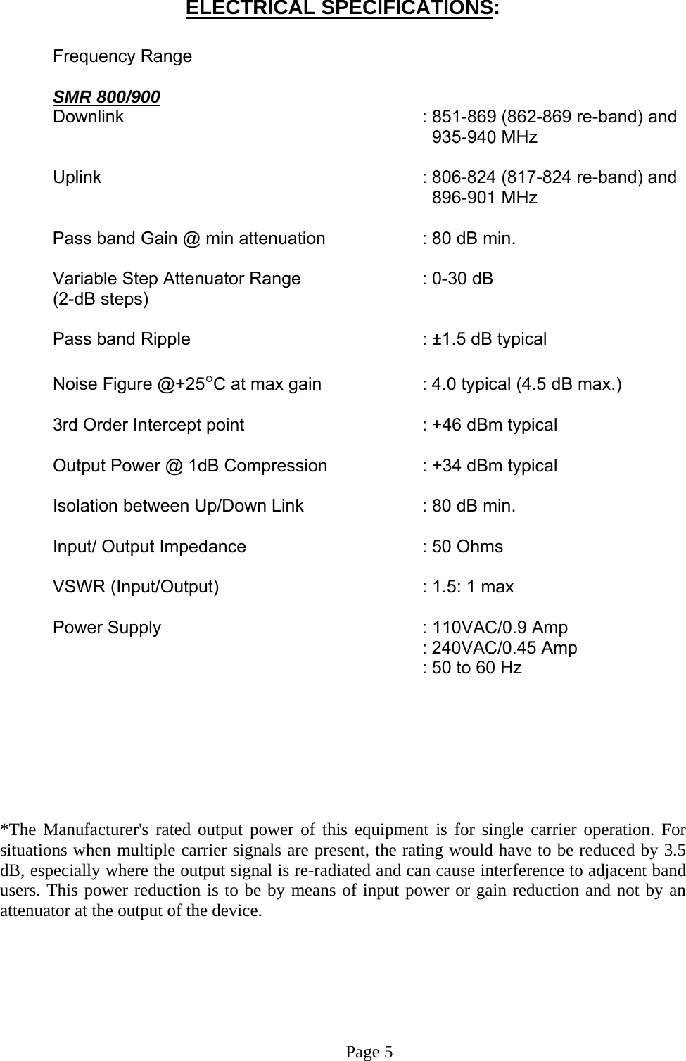  ELECTRICAL SPECIFICATIONS:    Frequency Range     SMR 800/900     Downlink      : 851-869 (862-869 re-band) and            935-940 MHz            Uplink       : 806-824 (817-824 re-band) and            896-901 MHz    Pass band Gain @ min attenuation     : 80 dB min.    Variable Step Attenuator Range      : 0-30 dB   (2-dB steps)   Pass band Ripple      : ±1.5 dB typical    Noise Figure @+25°C at max gain     : 4.0 typical (4.5 dB max.)     3rd Order Intercept point         : +46 dBm typical     Output Power @ 1dB Compression    : +34 dBm typical     Isolation between Up/Down Link       : 80 dB min.   Input/ Output Impedance    : 50 Ohms   VSWR (Input/Output)    : 1.5: 1 max   Power Supply      : 110VAC/0.9 Amp    : 240VAC/0.45 Amp   : 50 to 60 Hz        *The Manufacturer&apos;s rated output power of this equipment is for single carrier operation. For situations when multiple carrier signals are present, the rating would have to be reduced by 3.5 dB, especially where the output signal is re-radiated and can cause interference to adjacent band users. This power reduction is to be by means of input power or gain reduction and not by an attenuator at the output of the device.       Page 5 