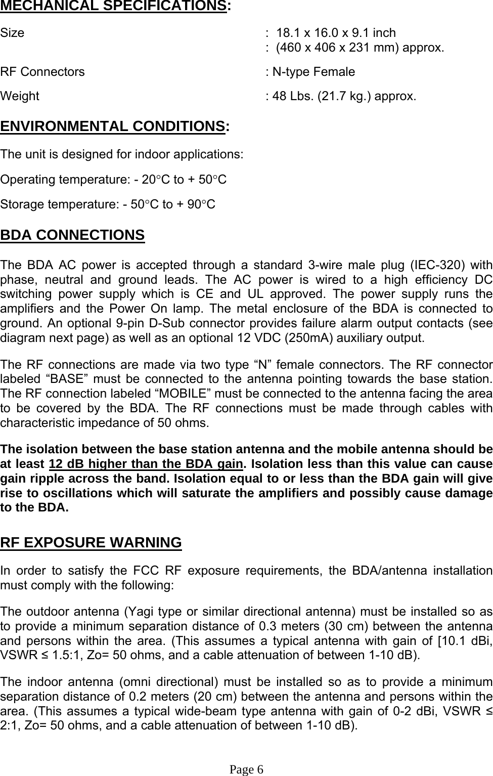 MECHANICAL SPECIFICATIONS:  Size               :  18.1 x 16.0 x 9.1 inch :  (460 x 406 x 231 mm) approx.  RF Connectors      : N-type Female  Weight       : 48 Lbs. (21.7 kg.) approx.  ENVIRONMENTAL CONDITIONS:  The unit is designed for indoor applications:  Operating temperature: - 20°C to + 50°C  Storage temperature: - 50°C to + 90°C  BDA CONNECTIONS  The BDA AC power is accepted through a standard 3-wire male plug (IEC-320) with phase, neutral and ground leads. The AC power is wired to a high efficiency DC switching power supply which is CE and UL approved. The power supply runs the amplifiers and the Power On lamp. The metal enclosure of the BDA is connected to ground. An optional 9-pin D-Sub connector provides failure alarm output contacts (see diagram next page) as well as an optional 12 VDC (250mA) auxiliary output.     The RF connections are made via two type “N” female connectors. The RF connector labeled “BASE” must be connected to the antenna pointing towards the base station. The RF connection labeled “MOBILE” must be connected to the antenna facing the area to be covered by the BDA. The RF connections must be made through cables with characteristic impedance of 50 ohms.  The isolation between the base station antenna and the mobile antenna should be at least 12 dB higher than the BDA gain. Isolation less than this value can cause gain ripple across the band. Isolation equal to or less than the BDA gain will give rise to oscillations which will saturate the amplifiers and possibly cause damage to the BDA.   RF EXPOSURE WARNING  In order to satisfy the FCC RF exposure requirements, the BDA/antenna installation must comply with the following:  The outdoor antenna (Yagi type or similar directional antenna) must be installed so as to provide a minimum separation distance of 0.3 meters (30 cm) between the antenna and persons within the area. (This assumes a typical antenna with gain of [10.1 dBi, VSWR ≤ 1.5:1, Zo= 50 ohms, and a cable attenuation of between 1-10 dB).  The indoor antenna (omni directional) must be installed so as to provide a minimum separation distance of 0.2 meters (20 cm) between the antenna and persons within the area. (This assumes a typical wide-beam type antenna with gain of 0-2 dBi, VSWR ≤ 2:1, Zo= 50 ohms, and a cable attenuation of between 1-10 dB).     Page 6 