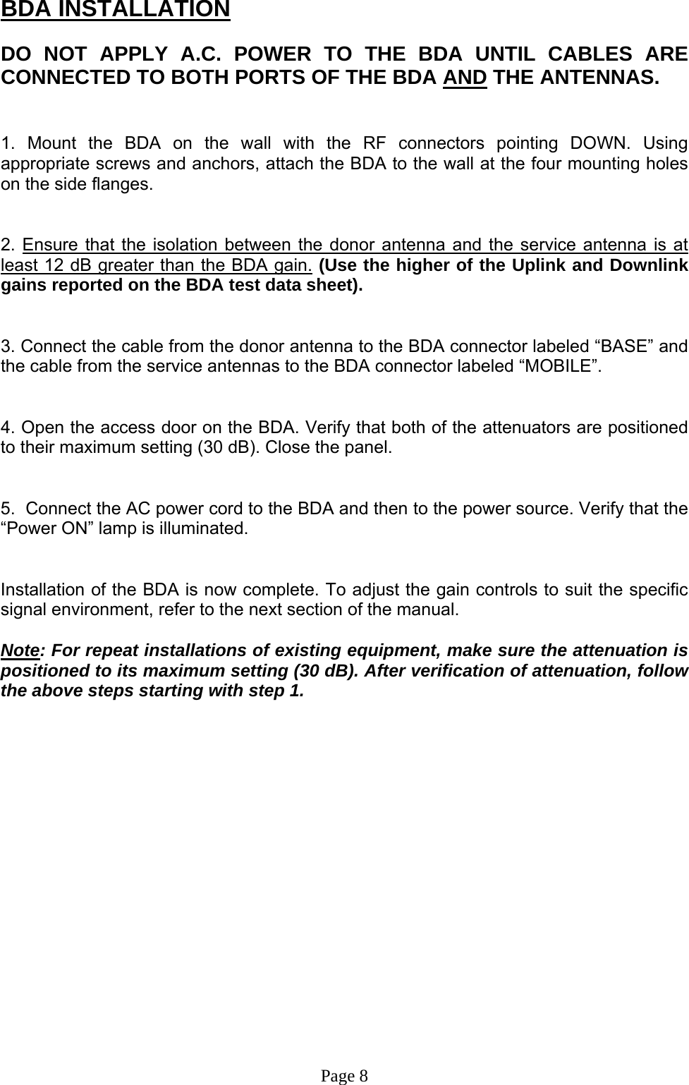 BDA INSTALLATION  DO NOT APPLY A.C. POWER TO THE BDA UNTIL CABLES ARE CONNECTED TO BOTH PORTS OF THE BDA AND THE ANTENNAS.    1. Mount the BDA on the wall with the RF connectors pointing DOWN. Using appropriate screws and anchors, attach the BDA to the wall at the four mounting holes on the side flanges.   2. Ensure that the isolation between the donor antenna and the service antenna is at least 12 dB greater than the BDA gain. (Use the higher of the Uplink and Downlink gains reported on the BDA test data sheet).   3. Connect the cable from the donor antenna to the BDA connector labeled “BASE” and the cable from the service antennas to the BDA connector labeled “MOBILE”.   4. Open the access door on the BDA. Verify that both of the attenuators are positioned to their maximum setting (30 dB). Close the panel.   5.  Connect the AC power cord to the BDA and then to the power source. Verify that the “Power ON” lamp is illuminated.    Installation of the BDA is now complete. To adjust the gain controls to suit the specific signal environment, refer to the next section of the manual.  Note: For repeat installations of existing equipment, make sure the attenuation is positioned to its maximum setting (30 dB). After verification of attenuation, follow the above steps starting with step 1.                   Page 8 