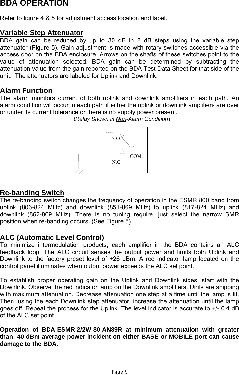         N.O.                                                  COM.          N.C. BDA OPERATION  Refer to figure 4 &amp; 5 for adjustment access location and label.  Variable Step Attenuator BDA gain can be reduced by up to 30 dB in 2 dB steps using the variable step attenuator (Figure 5). Gain adjustment is made with rotary switches accessible via the access door on the BDA enclosure. Arrows on the shafts of these switches point to the value of attenuation selected. BDA gain can be determined by subtracting the attenuation value from the gain reported on the BDA Test Data Sheet for that side of the unit.  The attenuators are labeled for Uplink and Downlink.  Alarm Function The alarm monitors current of both uplink and downlink amplifiers in each path. An alarm condition will occur in each path if either the uplink or downlink amplifiers are over or under its current tolerance or there is no supply power present.          (Relay Shown in Non-Alarm Condition)                                                     Re-banding Switch The re-banding switch changes the frequency of operation in the ESMR 800 band from uplink (806-824 MHz) and downlink (851-869 MHz) to uplink (817-824 MHz) and downlink (862-869 MHz). There is no tuning require, just select the narrow SMR position when re-banding occurs. (See Figure 5)   ALC (Automatic Level Control)  To minimize intermodulation products, each amplifier in the BDA contains an ALC feedback loop. The ALC circuit senses the output power and limits both Uplink and Downlink to the factory preset level of +26 dBm. A red indicator lamp located on the control panel illuminates when output power exceeds the ALC set point.   To establish proper operating gain on the Uplink and Downlink sides, start with the Downlink. Observe the red indicator lamp on the Downlink amplifiers. Units are shipping with maximum attenuation. Decrease attenuation one step at a time until the lamp is lit. Then, using the each Downlink step attenuator, increase the attenuation until the lamp goes off. Repeat the process for the Uplink. The level indicator is accurate to +/- 0.4 dB of the ALC set point.   Operation of BDA-ESMR-2/2W-80-AN89R at minimum attenuation with greater than -40 dBm average power incident on either BASE or MOBILE port can cause damage to the BDA.    Page 9 