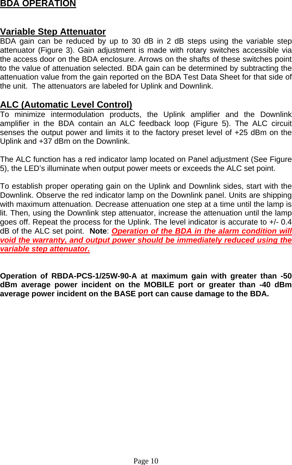 BDA OPERATION   Variable Step Attenuator BDA gain can be reduced by up to 30 dB in 2 dB steps using the variable step attenuator (Figure 3). Gain adjustment is made with rotary switches accessible via the access door on the BDA enclosure. Arrows on the shafts of these switches point to the value of attenuation selected. BDA gain can be determined by subtracting the attenuation value from the gain reported on the BDA Test Data Sheet for that side of the unit.  The attenuators are labeled for Uplink and Downlink.   ALC (Automatic Level Control)  To minimize intermodulation products, the Uplink amplifier and the Downlink amplifier in the BDA contain an ALC feedback loop (Figure 5). The ALC circuit senses the output power and limits it to the factory preset level of +25 dBm on the Uplink and +37 dBm on the Downlink.   The ALC function has a red indicator lamp located on Panel adjustment (See Figure 5), the LED’s illuminate when output power meets or exceeds the ALC set point.   To establish proper operating gain on the Uplink and Downlink sides, start with the Downlink. Observe the red indicator lamp on the Downlink panel. Units are shipping with maximum attenuation. Decrease attenuation one step at a time until the lamp is lit. Then, using the Downlink step attenuator, increase the attenuation until the lamp goes off. Repeat the process for the Uplink. The level indicator is accurate to +/- 0.4 dB of the ALC set point.  Note: Operation of the BDA in the alarm condition will void the warranty, and output power should be immediately reduced using the variable step attenuator.     Operation of RBDA-PCS-1/25W-90-A at maximum gain with greater than -50 dBm average power incident on the MOBILE port or greater than -40 dBm average power incident on the BASE port can cause damage to the BDA.                   Page 10 