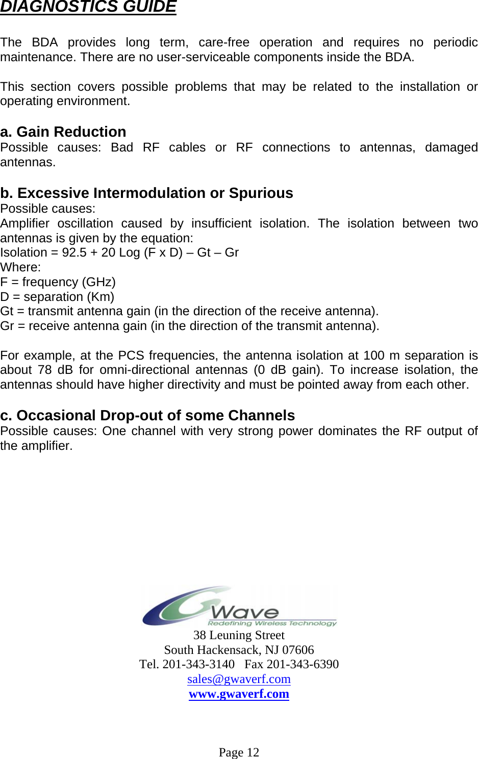 DIAGNOSTICS GUIDE  The BDA provides long term, care-free operation and requires no periodic maintenance. There are no user-serviceable components inside the BDA.   This section covers possible problems that may be related to the installation or operating environment.  a. Gain Reduction Possible causes: Bad RF cables or RF connections to antennas, damaged antennas.  b. Excessive Intermodulation or Spurious Possible causes: Amplifier oscillation caused by insufficient isolation. The isolation between two antennas is given by the equation: Isolation = 92.5 + 20 Log (F x D) – Gt – Gr Where: F = frequency (GHz) D = separation (Km) Gt = transmit antenna gain (in the direction of the receive antenna). Gr = receive antenna gain (in the direction of the transmit antenna).  For example, at the PCS frequencies, the antenna isolation at 100 m separation is about 78 dB for omni-directional antennas (0 dB gain). To increase isolation, the antennas should have higher directivity and must be pointed away from each other.  c. Occasional Drop-out of some Channels Possible causes: One channel with very strong power dominates the RF output of the amplifier.           38 Leuning Street South Hackensack, NJ 07606 Tel. 201-343-3140   Fax 201-343-6390 sales@gwaverf.com www.gwaverf.com    Page 12 