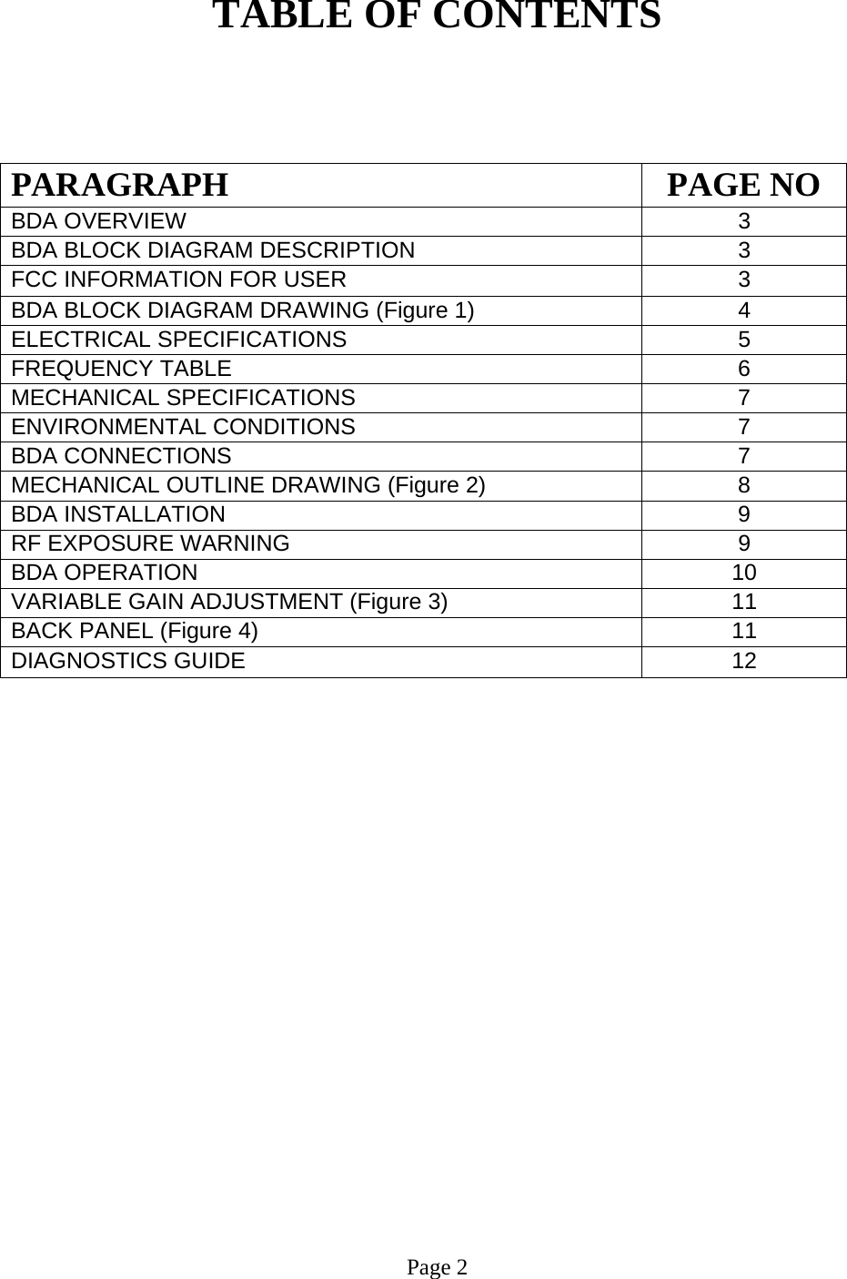  TABLE OF CONTENTS    PARAGRAPH PAGE NO BDA OVERVIEW   3 BDA BLOCK DIAGRAM DESCRIPTION 3 FCC INFORMATION FOR USER 3 BDA BLOCK DIAGRAM DRAWING (Figure 1)  4 ELECTRICAL SPECIFICATIONS   5  FREQUENCY TABLE   6 MECHANICAL SPECIFICATIONS   7 ENVIRONMENTAL CONDITIONS   7  BDA CONNECTIONS    7  MECHANICAL OUTLINE DRAWING (Figure 2)  8 BDA INSTALLATION  9 RF EXPOSURE WARNING   9 BDA OPERATION 10 VARIABLE GAIN ADJUSTMENT (Figure 3)  11 BACK PANEL (Figure 4)   11 DIAGNOSTICS GUIDE  12                       Page 2  