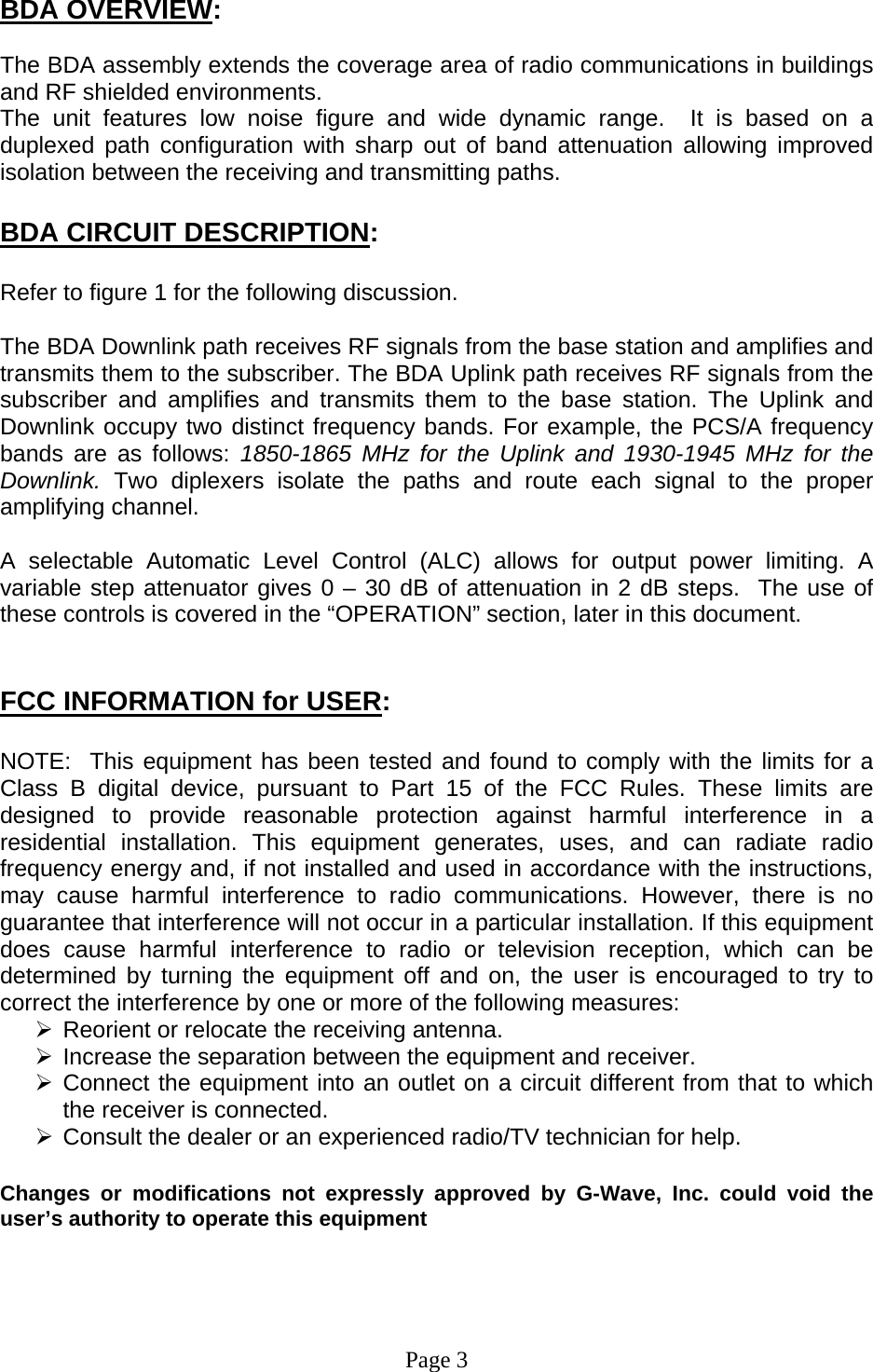 BDA OVERVIEW:  The BDA assembly extends the coverage area of radio communications in buildings and RF shielded environments. The unit features low noise figure and wide dynamic range.  It is based on a duplexed path configuration with sharp out of band attenuation allowing improved isolation between the receiving and transmitting paths.  BDA CIRCUIT DESCRIPTION:  Refer to figure 1 for the following discussion.  The BDA Downlink path receives RF signals from the base station and amplifies and transmits them to the subscriber. The BDA Uplink path receives RF signals from the subscriber and amplifies and transmits them to the base station. The Uplink and Downlink occupy two distinct frequency bands. For example, the PCS/A frequency bands are as follows: 1850-1865 MHz for the Uplink and 1930-1945 MHz for the Downlink. Two diplexers isolate the paths and route each signal to the proper amplifying channel.  A selectable Automatic Level Control (ALC) allows for output power limiting. A variable step attenuator gives 0 – 30 dB of attenuation in 2 dB steps.  The use of these controls is covered in the “OPERATION” section, later in this document.    FCC INFORMATION for USER:  NOTE:  This equipment has been tested and found to comply with the limits for a Class B digital device, pursuant to Part 15 of the FCC Rules. These limits are designed to provide reasonable protection against harmful interference in a residential installation. This equipment generates, uses, and can radiate radio frequency energy and, if not installed and used in accordance with the instructions, may cause harmful interference to radio communications. However, there is no guarantee that interference will not occur in a particular installation. If this equipment does cause harmful interference to radio or television reception, which can be determined by turning the equipment off and on, the user is encouraged to try to correct the interference by one or more of the following measures:    ¾ Reorient or relocate the receiving antenna. ¾ Increase the separation between the equipment and receiver.   ¾ Connect the equipment into an outlet on a circuit different from that to which the receiver is connected.   ¾ Consult the dealer or an experienced radio/TV technician for help.  Changes or modifications not expressly approved by G-Wave, Inc. could void the user’s authority to operate this equipment     Page 3 