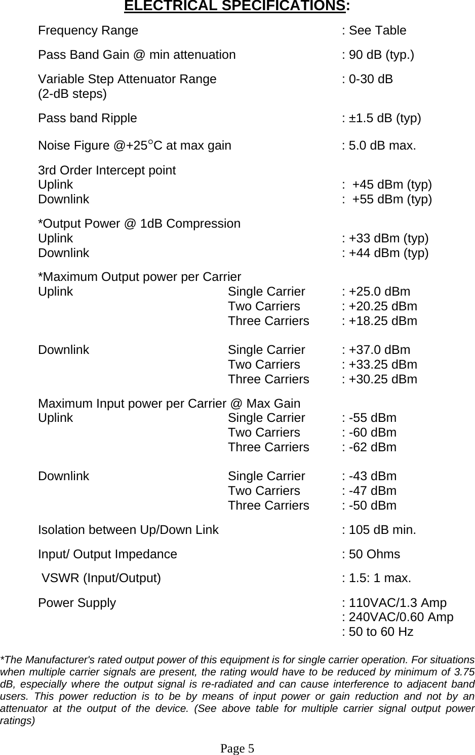 ELECTRICAL SPECIFICATIONS:  Frequency Range       : See Table        Pass Band Gain @ min attenuation       : 90 dB (typ.)  Variable Step Attenuator Range        : 0-30 dB  (2-dB steps)  Pass band Ripple       : ±1.5 dB (typ)  Noise Figure @+25°C at max gain       : 5.0 dB max.  3rd Order Intercept point  Uplink      :  +45 dBm (typ)   Downlink       :  +55 dBm (typ)   *Output Power @ 1dB Compression Uplink        : +33 dBm (typ) Downlink       : +44 dBm (typ)  *Maximum Output power per Carrier Uplink     Single Carrier : +25.0 dBm       Two Carriers  : +20.25 dBm      Three Carriers : +18.25 dBm  Downlink        Single Carrier  : +37.0 dBm       Two Carriers  : +33.25 dBm      Three Carriers : +30.25 dBm  Maximum Input power per Carrier @ Max Gain Uplink     Single Carrier : -55 dBm       Two Carriers  : -60 dBm      Three Carriers : -62 dBm  Downlink    Single Carrier : -43 dBm       Two Carriers  : -47 dBm      Three Carriers : -50 dBm  Isolation between Up/Down Link         : 105 dB min.  Input/ Output Impedance     : 50 Ohms   VSWR (Input/Output)          : 1.5: 1 max.  Power Supply       : 110VAC/1.3 Amp    : 240VAC/0.60 Amp     : 50 to 60 Hz  *The Manufacturer&apos;s rated output power of this equipment is for single carrier operation. For situations when multiple carrier signals are present, the rating would have to be reduced by minimum of 3.75 dB, especially where the output signal is re-radiated and can cause interference to adjacent band users. This power reduction is to be by means of input power or gain reduction and not by an attenuator at the output of the device. (See above table for multiple carrier signal output power ratings)   Page 5  