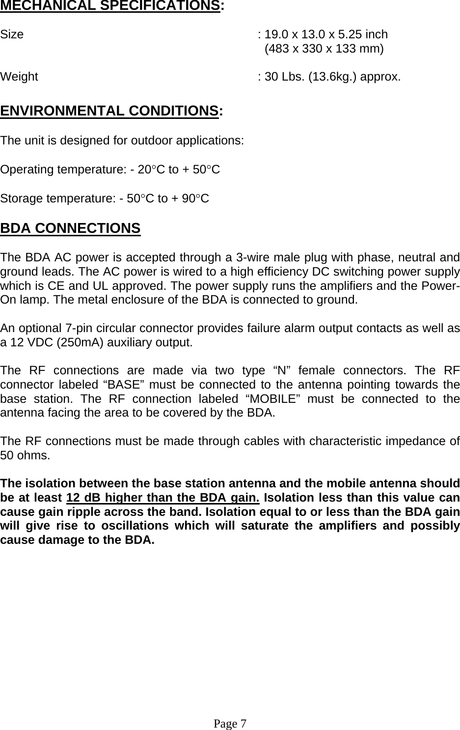MECHANICAL SPECIFICATIONS:  Size        : 19.0 x 13.0 x 5.25 inch   (483 x 330 x 133 mm)  Weight       : 30 Lbs. (13.6kg.) approx.  ENVIRONMENTAL CONDITIONS:  The unit is designed for outdoor applications:  Operating temperature: - 20°C to + 50°C  Storage temperature: - 50°C to + 90°C  BDA CONNECTIONS  The BDA AC power is accepted through a 3-wire male plug with phase, neutral and ground leads. The AC power is wired to a high efficiency DC switching power supply which is CE and UL approved. The power supply runs the amplifiers and the Power- On lamp. The metal enclosure of the BDA is connected to ground.  An optional 7-pin circular connector provides failure alarm output contacts as well as a 12 VDC (250mA) auxiliary output.   The RF connections are made via two type “N” female connectors. The RF connector labeled “BASE” must be connected to the antenna pointing towards the base station. The RF connection labeled “MOBILE” must be connected to the antenna facing the area to be covered by the BDA.  The RF connections must be made through cables with characteristic impedance of 50 ohms.  The isolation between the base station antenna and the mobile antenna should be at least 12 dB higher than the BDA gain. Isolation less than this value can cause gain ripple across the band. Isolation equal to or less than the BDA gain will give rise to oscillations which will saturate the amplifiers and possibly cause damage to the BDA.              Page 7 