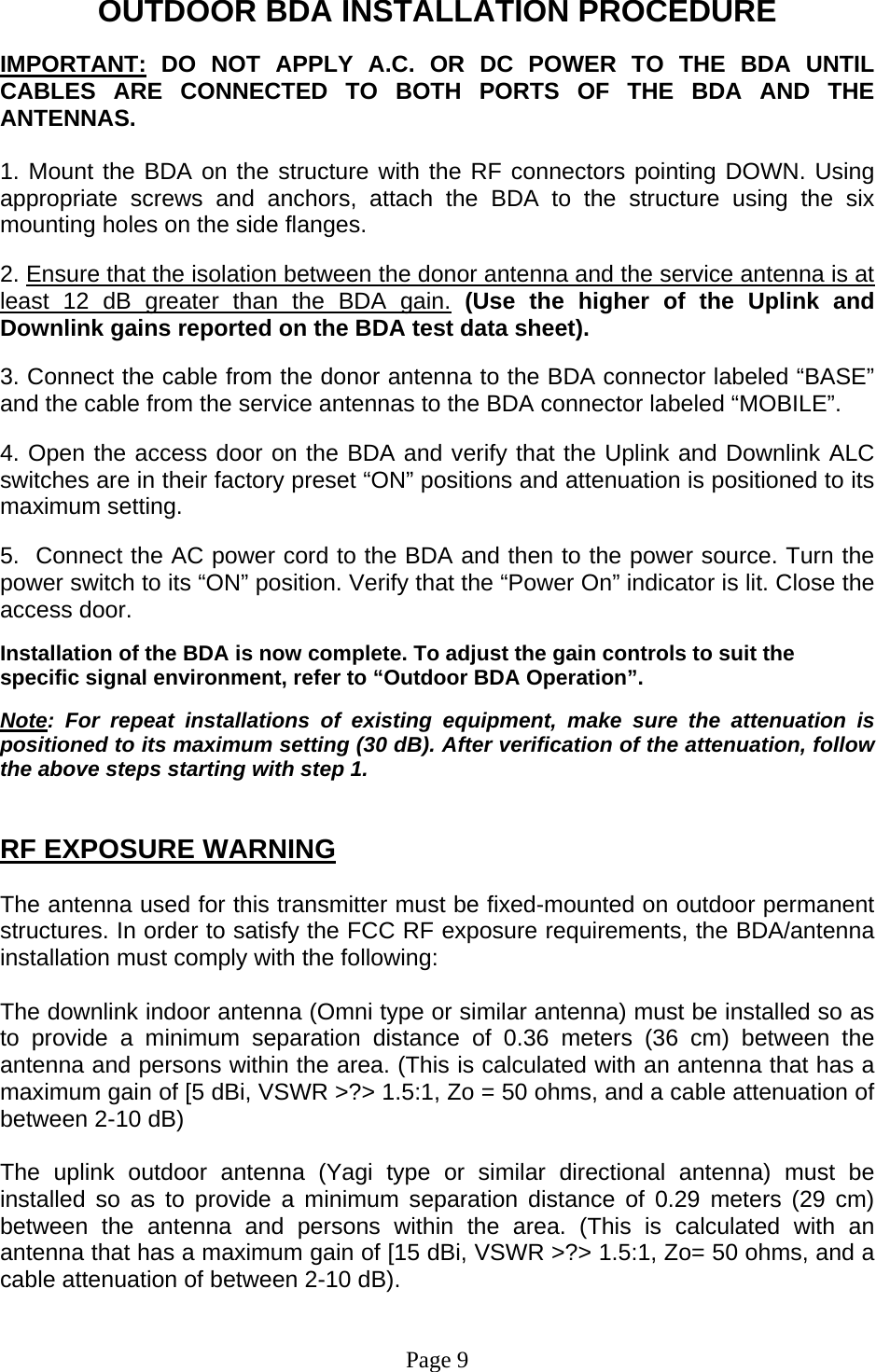 OUTDOOR BDA INSTALLATION PROCEDURE  IMPORTANT: DO NOT APPLY A.C. OR DC POWER TO THE BDA UNTIL CABLES ARE CONNECTED TO BOTH PORTS OF THE BDA AND THE ANTENNAS.   1. Mount the BDA on the structure with the RF connectors pointing DOWN. Using appropriate screws and anchors, attach the BDA to the structure using the six mounting holes on the side flanges.  2. Ensure that the isolation between the donor antenna and the service antenna is at least 12 dB greater than the BDA gain. (Use the higher of the Uplink and Downlink gains reported on the BDA test data sheet).  3. Connect the cable from the donor antenna to the BDA connector labeled “BASE” and the cable from the service antennas to the BDA connector labeled “MOBILE”.  4. Open the access door on the BDA and verify that the Uplink and Downlink ALC switches are in their factory preset “ON” positions and attenuation is positioned to its maximum setting.   5.  Connect the AC power cord to the BDA and then to the power source. Turn the power switch to its “ON” position. Verify that the “Power On” indicator is lit. Close the access door.  Installation of the BDA is now complete. To adjust the gain controls to suit the specific signal environment, refer to “Outdoor BDA Operation”.   Note: For repeat installations of existing equipment, make sure the attenuation is positioned to its maximum setting (30 dB). After verification of the attenuation, follow the above steps starting with step 1.   RF EXPOSURE WARNING  The antenna used for this transmitter must be fixed-mounted on outdoor permanent structures. In order to satisfy the FCC RF exposure requirements, the BDA/antenna installation must comply with the following:   The downlink indoor antenna (Omni type or similar antenna) must be installed so as to provide a minimum separation distance of 0.36 meters (36 cm) between the antenna and persons within the area. (This is calculated with an antenna that has a maximum gain of [5 dBi, VSWR &gt;?&gt; 1.5:1, Zo = 50 ohms, and a cable attenuation of between 2-10 dB)   The uplink outdoor antenna (Yagi type or similar directional antenna) must be installed so as to provide a minimum separation distance of 0.29 meters (29 cm) between the antenna and persons within the area. (This is calculated with an antenna that has a maximum gain of [15 dBi, VSWR &gt;?&gt; 1.5:1, Zo= 50 ohms, and a cable attenuation of between 2-10 dB).    Page 9 