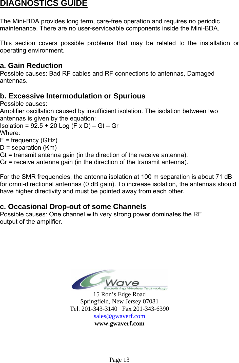  DIAGNOSTICS GUIDE  The Mini-BDA provides long term, care-free operation and requires no periodic maintenance. There are no user-serviceable components inside the Mini-BDA.   This section covers possible problems that may be related to the installation or operating environment.  a. Gain Reduction Possible causes: Bad RF cables and RF connections to antennas, Damaged antennas.  b. Excessive Intermodulation or Spurious Possible causes: Amplifier oscillation caused by insufficient isolation. The isolation between two antennas is given by the equation: Isolation = 92.5 + 20 Log (F x D) – Gt – Gr Where: F = frequency (GHz) D = separation (Km) Gt = transmit antenna gain (in the direction of the receive antenna). Gr = receive antenna gain (in the direction of the transmit antenna).  For the SMR frequencies, the antenna isolation at 100 m separation is about 71 dB for omni-directional antennas (0 dB gain). To increase isolation, the antennas should have higher directivity and must be pointed away from each other.  c. Occasional Drop-out of some Channels Possible causes: One channel with very strong power dominates the RF output of the amplifier.        15 Ron’s Edge Road Springfield, New Jersey 07081 Tel. 201-343-3140   Fax 201-343-6390 sales@gwaverf.com www.gwaverf.com     Page 13 