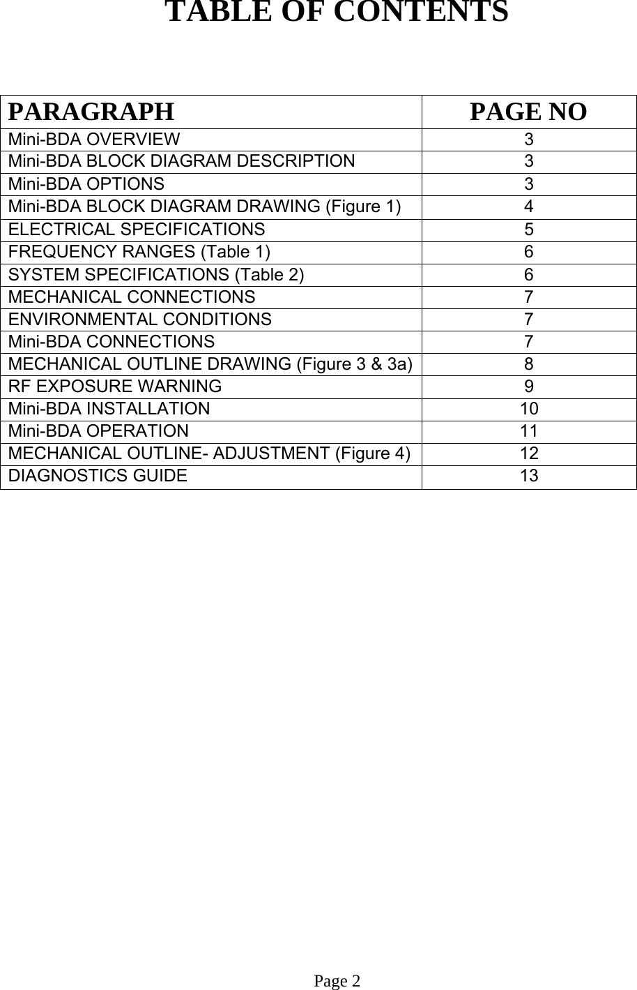  TABLE OF CONTENTS   PARAGRAPH PAGE NO Mini-BDA OVERVIEW   3 Mini-BDA BLOCK DIAGRAM DESCRIPTION 3 Mini-BDA OPTIONS  3 Mini-BDA BLOCK DIAGRAM DRAWING (Figure 1)  4 ELECTRICAL SPECIFICATIONS     5  FREQUENCY RANGES (Table 1)  6 SYSTEM SPECIFICATIONS (Table 2)  6 MECHANICAL CONNECTIONS  7  ENVIRONMENTAL CONDITIONS   7  Mini-BDA CONNECTIONS   7 MECHANICAL OUTLINE DRAWING (Figure 3 &amp; 3a) 8 RF EXPOSURE WARNING   9  Mini-BDA INSTALLATION  10  Mini-BDA OPERATION 11  MECHANICAL OUTLINE- ADJUSTMENT (Figure 4)  12  DIAGNOSTICS GUIDE  13                          Page 2 