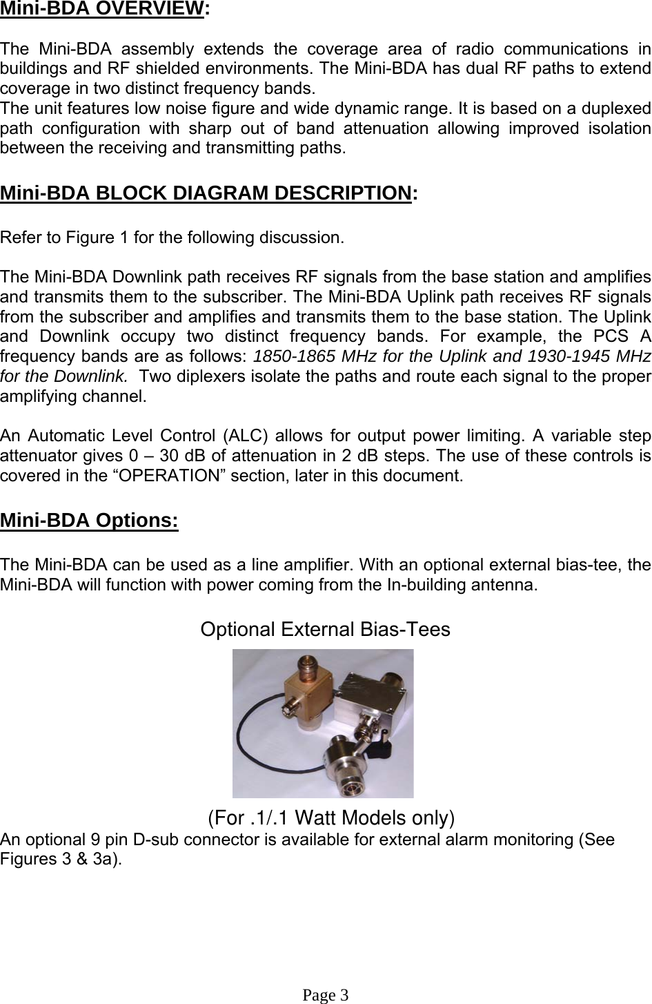  Mini-BDA OVERVIEW:  The Mini-BDA assembly extends the coverage area of radio communications in buildings and RF shielded environments. The Mini-BDA has dual RF paths to extend coverage in two distinct frequency bands.    The unit features low noise figure and wide dynamic range. It is based on a duplexed path configuration with sharp out of band attenuation allowing improved isolation between the receiving and transmitting paths.  Mini-BDA BLOCK DIAGRAM DESCRIPTION:  Refer to Figure 1 for the following discussion.  The Mini-BDA Downlink path receives RF signals from the base station and amplifies and transmits them to the subscriber. The Mini-BDA Uplink path receives RF signals from the subscriber and amplifies and transmits them to the base station. The Uplink and Downlink occupy two distinct frequency bands. For example, the PCS A frequency bands are as follows: 1850-1865 MHz for the Uplink and 1930-1945 MHz for the Downlink.  Two diplexers isolate the paths and route each signal to the proper amplifying channel.   An Automatic Level Control (ALC) allows for output power limiting. A variable step attenuator gives 0 – 30 dB of attenuation in 2 dB steps. The use of these controls is covered in the “OPERATION” section, later in this document.   Mini-BDA Options:  The Mini-BDA can be used as a line amplifier. With an optional external bias-tee, the Mini-BDA will function with power coming from the In-building antenna.  Optional External Bias-Tees           (For .1/.1 Watt Models only)An optional 9 pin D-sub connector is available for external alarm monitoring (See Figures 3 &amp; 3a).       Page 3 