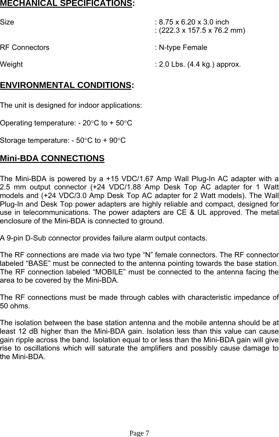 MECHANICAL SPECIFICATIONS:  Size        : 8.75 x 6.20 x 3.0 inch : (222.3 x 157.5 x 76.2 mm)  RF Connectors      : N-type Female  Weight             : 2.0 Lbs. (4.4 kg.) approx.  ENVIRONMENTAL CONDITIONS:  The unit is designed for indoor applications:  Operating temperature: - 20°C to + 50°C  Storage temperature: - 50°C to + 90°C  Mini-BDA CONNECTIONS  The Mini-BDA is powered by a +15 VDC/1.67 Amp Wall Plug-In AC adapter with a 2.5 mm output connector (+24 VDC/1.88 Amp Desk Top AC adapter for 1 Watt models and (+24 VDC/3.0 Amp Desk Top AC adapter for 2 Watt models). The Wall Plug-In and Desk Top power adapters are highly reliable and compact, designed for use in telecommunications. The power adapters are CE &amp; UL approved. The metal enclosure of the Mini-BDA is connected to ground.  A 9-pin D-Sub connector provides failure alarm output contacts.     The RF connections are made via two type “N” female connectors. The RF connector labeled “BASE” must be connected to the antenna pointing towards the base station. The RF connection labeled “MOBILE” must be connected to the antenna facing the area to be covered by the Mini-BDA.  The RF connections must be made through cables with characteristic impedance of 50 ohms.  The isolation between the base station antenna and the mobile antenna should be at least 12 dB higher than the Mini-BDA gain. Isolation less than this value can cause gain ripple across the band. Isolation equal to or less than the Mini-BDA gain will give rise to oscillations which will saturate the amplifiers and possibly cause damage to the Mini-BDA.          Page 7 