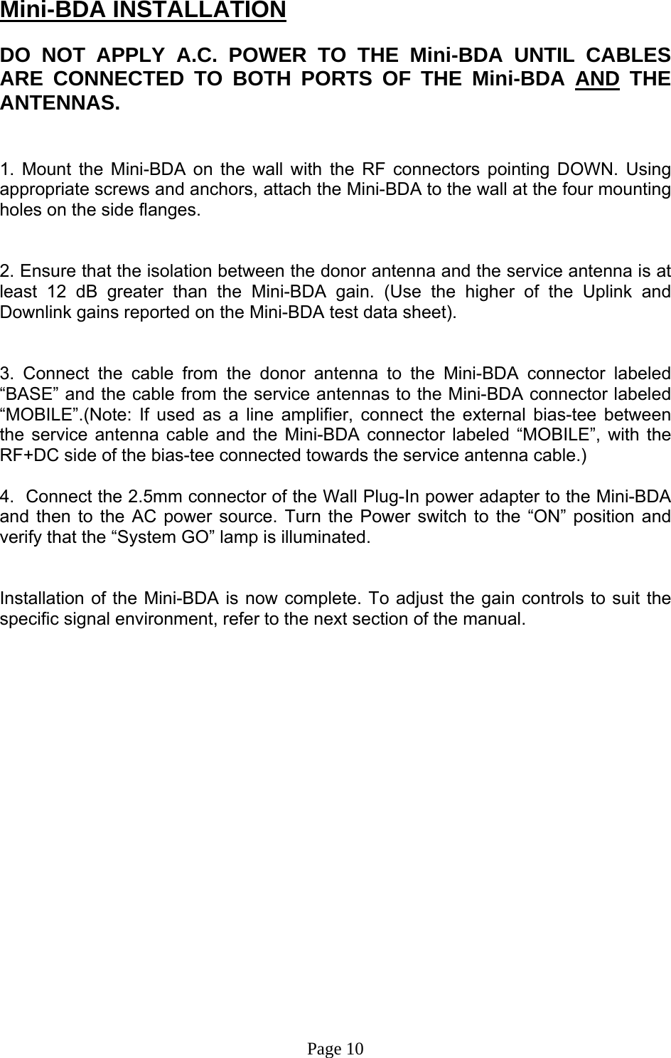 Mini-BDA INSTALLATION  DO NOT APPLY A.C. POWER TO THE Mini-BDA UNTIL CABLES ARE CONNECTED TO BOTH PORTS OF THE Mini-BDA AND THE ANTENNAS.    1. Mount the Mini-BDA on the wall with the RF connectors pointing DOWN. Using appropriate screws and anchors, attach the Mini-BDA to the wall at the four mounting holes on the side flanges.   2. Ensure that the isolation between the donor antenna and the service antenna is at least 12 dB greater than the Mini-BDA gain. (Use the higher of the Uplink and Downlink gains reported on the Mini-BDA test data sheet).   3. Connect the cable from the donor antenna to the Mini-BDA connector labeled “BASE” and the cable from the service antennas to the Mini-BDA connector labeled “MOBILE”.(Note: If used as a line amplifier, connect the external bias-tee between the service antenna cable and the Mini-BDA connector labeled “MOBILE”, with the RF+DC side of the bias-tee connected towards the service antenna cable.)  4.  Connect the 2.5mm connector of the Wall Plug-In power adapter to the Mini-BDA and then to the AC power source. Turn the Power switch to the “ON” position and verify that the “System GO” lamp is illuminated.    Installation of the Mini-BDA is now complete. To adjust the gain controls to suit the specific signal environment, refer to the next section of the manual.                     Page 10 