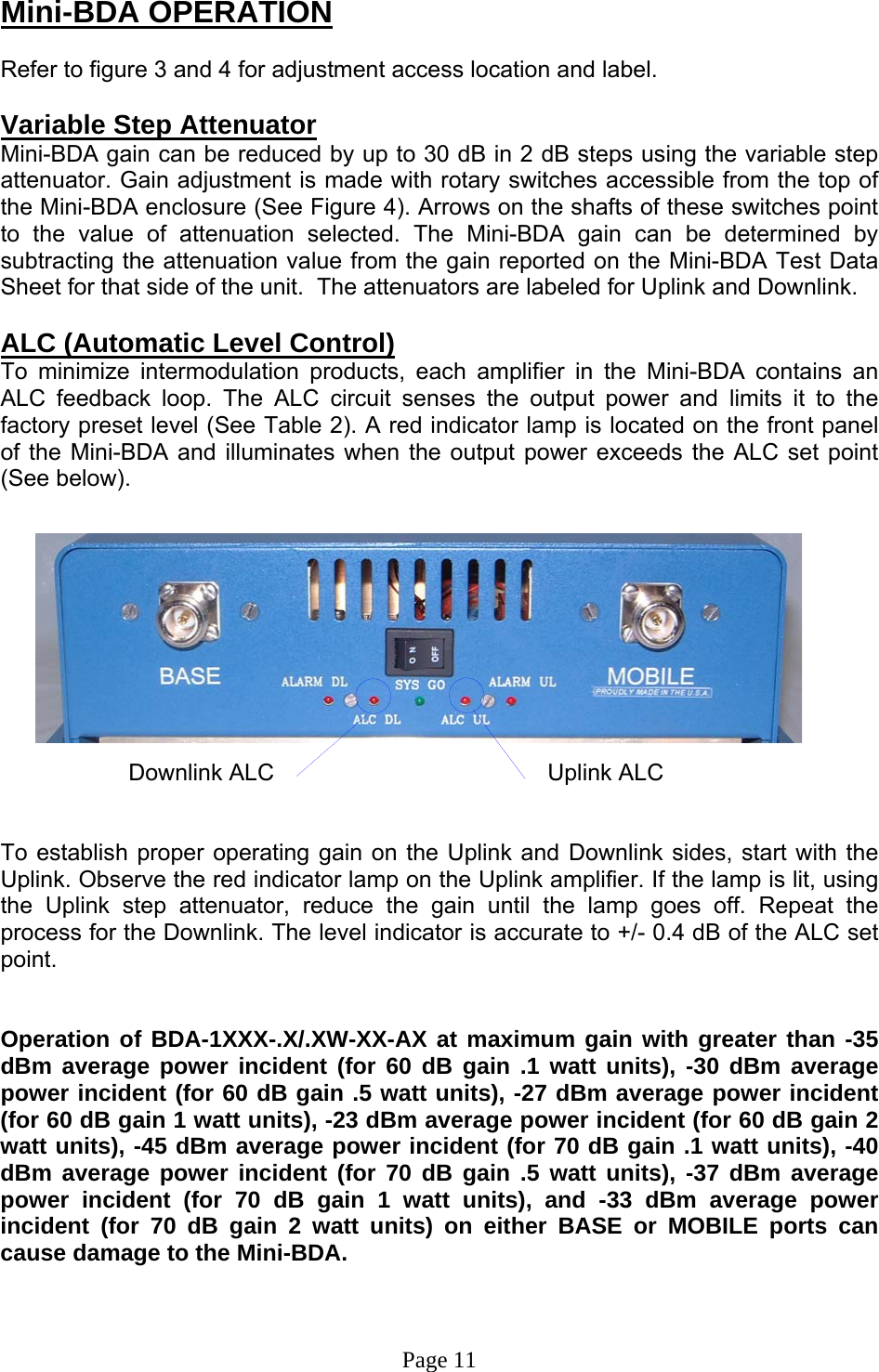 Mini-BDA OPERATION  Refer to figure 3 and 4 for adjustment access location and label.   Variable Step Attenuator Mini-BDA gain can be reduced by up to 30 dB in 2 dB steps using the variable step attenuator. Gain adjustment is made with rotary switches accessible from the top of the Mini-BDA enclosure (See Figure 4). Arrows on the shafts of these switches point to the value of attenuation selected. The Mini-BDA gain can be determined by subtracting the attenuation value from the gain reported on the Mini-BDA Test Data Sheet for that side of the unit.  The attenuators are labeled for Uplink and Downlink.  ALC (Automatic Level Control)  To minimize intermodulation products, each amplifier in the Mini-BDA contains an ALC feedback loop. The ALC circuit senses the output power and limits it to the factory preset level (See Table 2). A red indicator lamp is located on the front panel of the Mini-BDA and illuminates when the output power exceeds the ALC set point (See below).                           Downlink ALC                          Uplink ALC    To establish proper operating gain on the Uplink and Downlink sides, start with the Uplink. Observe the red indicator lamp on the Uplink amplifier. If the lamp is lit, using the Uplink step attenuator, reduce the gain until the lamp goes off. Repeat the process for the Downlink. The level indicator is accurate to +/- 0.4 dB of the ALC set point.    Operation of BDA-1XXX-.X/.XW-XX-AX at maximum gain with greater than -35 dBm average power incident (for 60 dB gain .1 watt units), -30 dBm average power incident (for 60 dB gain .5 watt units), -27 dBm average power incident (for 60 dB gain 1 watt units), -23 dBm average power incident (for 60 dB gain 2 watt units), -45 dBm average power incident (for 70 dB gain .1 watt units), -40 dBm average power incident (for 70 dB gain .5 watt units), -37 dBm average power incident (for 70 dB gain 1 watt units), and -33 dBm average power incident (for 70 dB gain 2 watt units) on either BASE or MOBILE ports can cause damage to the Mini-BDA.    Page 11 