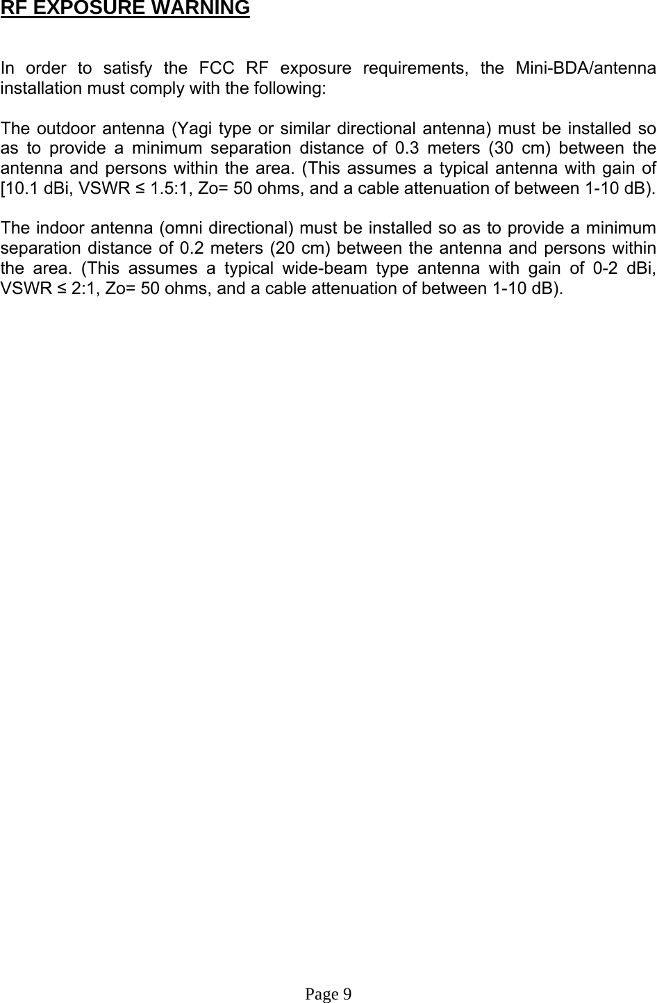  RF EXPOSURE WARNING   In order to satisfy the FCC RF exposure requirements, the Mini-BDA/antenna installation must comply with the following:  The outdoor antenna (Yagi type or similar directional antenna) must be installed so as to provide a minimum separation distance of 0.3 meters (30 cm) between the antenna and persons within the area. (This assumes a typical antenna with gain of [10.1 dBi, VSWR ≤ 1.5:1, Zo= 50 ohms, and a cable attenuation of between 1-10 dB).  The indoor antenna (omni directional) must be installed so as to provide a minimum separation distance of 0.2 meters (20 cm) between the antenna and persons within the area. (This assumes a typical wide-beam type antenna with gain of 0-2 dBi, VSWR ≤ 2:1, Zo= 50 ohms, and a cable attenuation of between 1-10 dB).                                     Page 9 