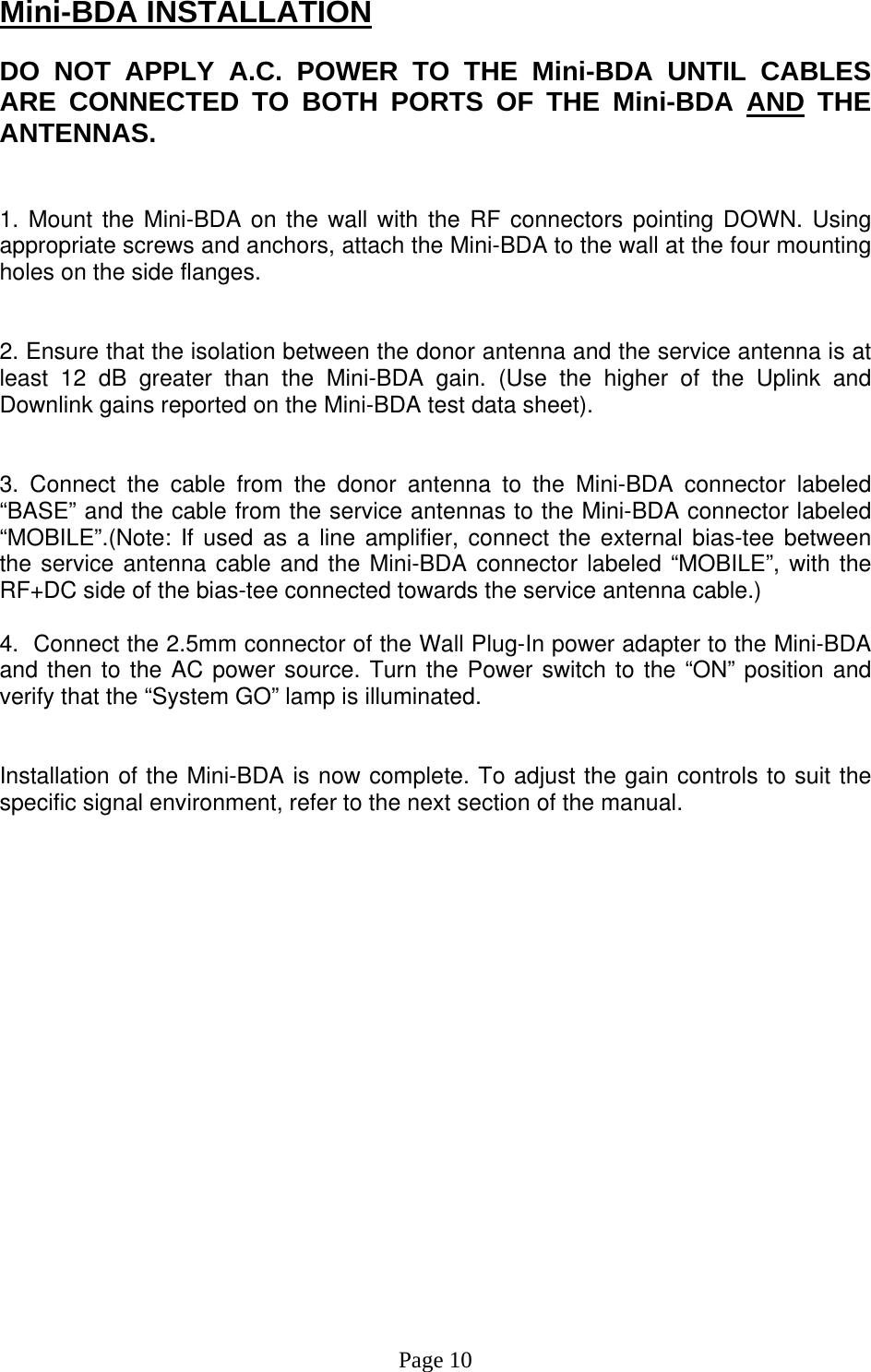 Mini-BDA INSTALLATION  DO NOT APPLY A.C. POWER TO THE Mini-BDA UNTIL CABLES ARE CONNECTED TO BOTH PORTS OF THE Mini-BDA AND THE ANTENNAS.    1. Mount the Mini-BDA on the wall with the RF connectors pointing DOWN. Using appropriate screws and anchors, attach the Mini-BDA to the wall at the four mounting holes on the side flanges.   2. Ensure that the isolation between the donor antenna and the service antenna is at least 12 dB greater than the Mini-BDA gain. (Use the higher of the Uplink and Downlink gains reported on the Mini-BDA test data sheet).   3. Connect the cable from the donor antenna to the Mini-BDA connector labeled “BASE” and the cable from the service antennas to the Mini-BDA connector labeled “MOBILE”.(Note: If used as a line amplifier, connect the external bias-tee between the service antenna cable and the Mini-BDA connector labeled “MOBILE”, with the RF+DC side of the bias-tee connected towards the service antenna cable.)  4.  Connect the 2.5mm connector of the Wall Plug-In power adapter to the Mini-BDA and then to the AC power source. Turn the Power switch to the “ON” position and verify that the “System GO” lamp is illuminated.    Installation of the Mini-BDA is now complete. To adjust the gain controls to suit the specific signal environment, refer to the next section of the manual.                     Page 10 
