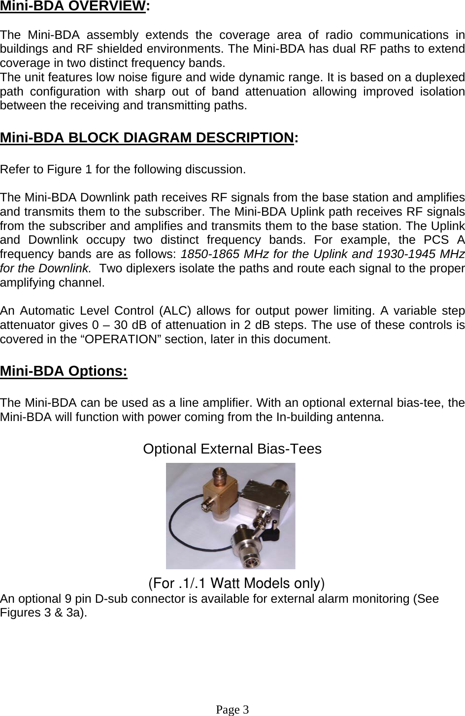  Mini-BDA OVERVIEW:  The Mini-BDA assembly extends the coverage area of radio communications in buildings and RF shielded environments. The Mini-BDA has dual RF paths to extend coverage in two distinct frequency bands.    The unit features low noise figure and wide dynamic range. It is based on a duplexed path configuration with sharp out of band attenuation allowing improved isolation between the receiving and transmitting paths.  Mini-BDA BLOCK DIAGRAM DESCRIPTION:  Refer to Figure 1 for the following discussion.  The Mini-BDA Downlink path receives RF signals from the base station and amplifies and transmits them to the subscriber. The Mini-BDA Uplink path receives RF signals from the subscriber and amplifies and transmits them to the base station. The Uplink and Downlink occupy two distinct frequency bands. For example, the PCS A frequency bands are as follows: 1850-1865 MHz for the Uplink and 1930-1945 MHz for the Downlink.  Two diplexers isolate the paths and route each signal to the proper amplifying channel.   An Automatic Level Control (ALC) allows for output power limiting. A variable step attenuator gives 0 – 30 dB of attenuation in 2 dB steps. The use of these controls is covered in the “OPERATION” section, later in this document.   Mini-BDA Options:  The Mini-BDA can be used as a line amplifier. With an optional external bias-tee, the Mini-BDA will function with power coming from the In-building antenna.  Optional External Bias-Tees           (For .1/.1 Watt Models only)An optional 9 pin D-sub connector is available for external alarm monitoring (See Figures 3 &amp; 3a).        Page 3 