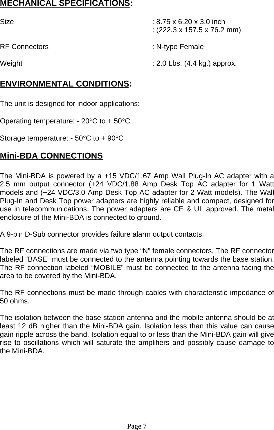 MECHANICAL SPECIFICATIONS:  Size        : 8.75 x 6.20 x 3.0 inch : (222.3 x 157.5 x 76.2 mm)  RF Connectors      : N-type Female  Weight             : 2.0 Lbs. (4.4 kg.) approx.  ENVIRONMENTAL CONDITIONS:  The unit is designed for indoor applications:  Operating temperature: - 20°C to + 50°C  Storage temperature: - 50°C to + 90°C  Mini-BDA CONNECTIONS  The Mini-BDA is powered by a +15 VDC/1.67 Amp Wall Plug-In AC adapter with a 2.5 mm output connector (+24 VDC/1.88 Amp Desk Top AC adapter for 1 Watt models and (+24 VDC/3.0 Amp Desk Top AC adapter for 2 Watt models). The Wall Plug-In and Desk Top power adapters are highly reliable and compact, designed for use in telecommunications. The power adapters are CE &amp; UL approved. The metal enclosure of the Mini-BDA is connected to ground.  A 9-pin D-Sub connector provides failure alarm output contacts.     The RF connections are made via two type “N” female connectors. The RF connector labeled “BASE” must be connected to the antenna pointing towards the base station. The RF connection labeled “MOBILE” must be connected to the antenna facing the area to be covered by the Mini-BDA.  The RF connections must be made through cables with characteristic impedance of 50 ohms.  The isolation between the base station antenna and the mobile antenna should be at least 12 dB higher than the Mini-BDA gain. Isolation less than this value can cause gain ripple across the band. Isolation equal to or less than the Mini-BDA gain will give rise to oscillations which will saturate the amplifiers and possibly cause damage to the Mini-BDA.          Page 7 