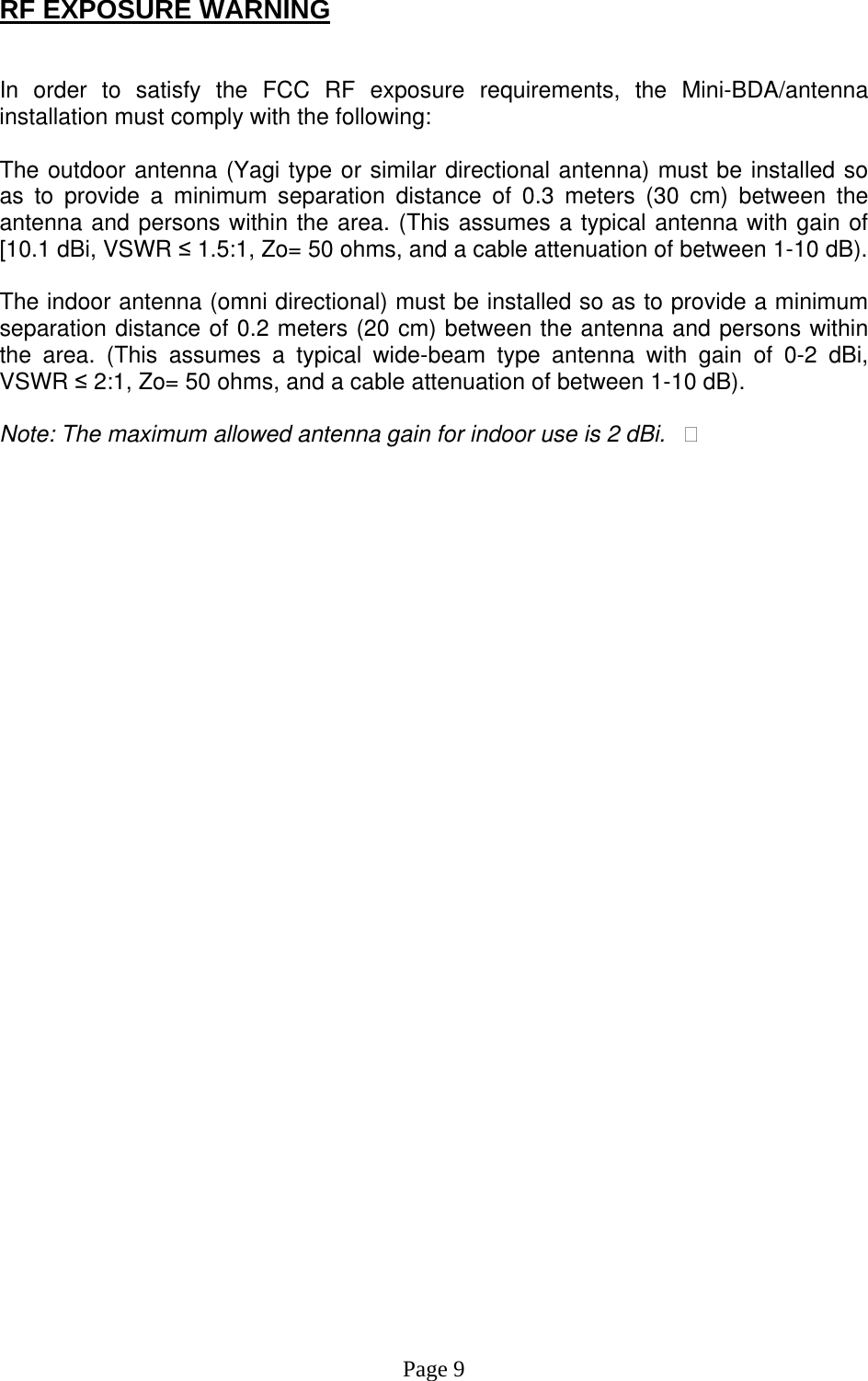 RF EXPOSURE WARNING   In order to satisfy the FCC RF exposure requirements, the Mini-BDA/antenna installation must comply with the following:  The outdoor antenna (Yagi type or similar directional antenna) must be installed so as to provide a minimum separation distance of 0.3 meters (30 cm) between the antenna and persons within the area. (This assumes a typical antenna with gain of [10.1 dBi, VSWR ≤ 1.5:1, Zo= 50 ohms, and a cable attenuation of between 1-10 dB).  The indoor antenna (omni directional) must be installed so as to provide a minimum separation distance of 0.2 meters (20 cm) between the antenna and persons within the area. (This assumes a typical wide-beam type antenna with gain of 0-2 dBi, VSWR ≤ 2:1, Zo= 50 ohms, and a cable attenuation of between 1-10 dB).  Note: The maximum allowed antenna gain for indoor use is 2 dBi.�                                    Page 9 