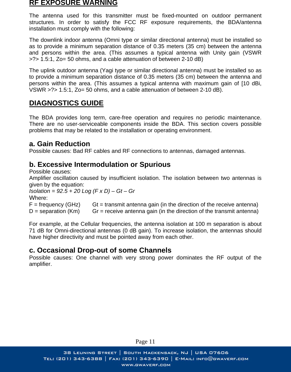 RF EXPOSURE WARNING  The antenna used for this transmitter must be fixed-mounted on outdoor permanent structures. In order to satisfy the FCC RF exposure requirements, the BDA/antenna installation must comply with the following:  The downlink indoor antenna (Omni type or similar directional antenna) must be installed so as to provide a minimum separation distance of 0.35 meters (35 cm) between the antenna and persons within the area. (This assumes a typical antenna with Unity gain (VSWR &gt;?&gt; 1.5:1, Zo= 50 ohms, and a cable attenuation of between 2-10 dB)  The uplink outdoor antenna (Yagi type or similar directional antenna) must be installed so as to provide a minimum separation distance of 0.35 meters (35 cm) between the antenna and persons within the area. (This assumes a typical antenna with maximum gain of [10 dBi, VSWR &gt;?&gt; 1.5:1, Zo= 50 ohms, and a cable attenuation of between 2-10 dB).  DIAGNOSTICS GUIDE  The BDA provides long term, care-free operation and requires no periodic maintenance. There are no user-serviceable components inside the BDA. This section covers possible problems that may be related to the installation or operating environment.  a. Gain Reduction Possible causes: Bad RF cables and RF connections to antennas, damaged antennas.  b. Excessive Intermodulation or Spurious Possible causes: Amplifier oscillation caused by insufficient isolation. The isolation between two antennas is given by the equation: Isolation = 92.5 + 20 Log (F x D) – Gt – Gr Where: F = frequency (GHz)       Gt = transmit antenna gain (in the direction of the receive antenna) D = separation (Km)       Gr = receive antenna gain (in the direction of the transmit antenna)  For example, at the Cellular frequencies, the antenna isolation at 100 m separation is about 71 dB for Omni-directional antennas (0 dB gain). To increase isolation, the antennas should have higher directivity and must be pointed away from each other.  c. Occasional Drop-out of some Channels Possible causes: One channel with very strong power dominates the RF output of the amplifier.           Page 11 