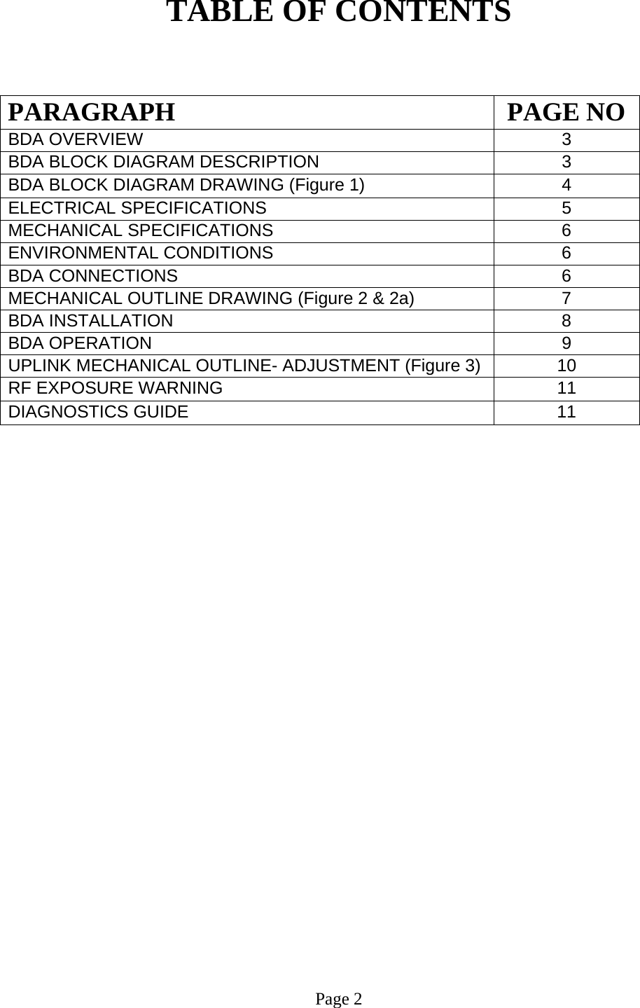  TABLE OF CONTENTS   PARAGRAPH PAGE NOBDA OVERVIEW   3 BDA BLOCK DIAGRAM DESCRIPTION 3 BDA BLOCK DIAGRAM DRAWING (Figure 1)  4 ELECTRICAL SPECIFICATIONS   5  MECHANICAL SPECIFICATIONS   6 ENVIRONMENTAL CONDITIONS   6  BDA CONNECTIONS    6  MECHANICAL OUTLINE DRAWING (Figure 2 &amp; 2a)  7  BDA INSTALLATION  8 BDA OPERATION 9  UPLINK MECHANICAL OUTLINE- ADJUSTMENT (Figure 3)  10  RF EXPOSURE WARNING   11 DIAGNOSTICS GUIDE  11                             Page 2 