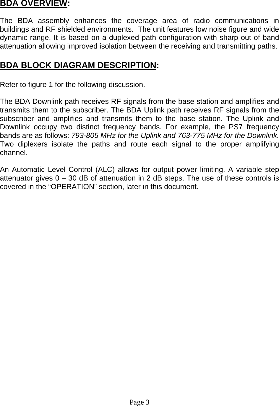     BDA OVERVIEW:  The BDA assembly enhances the coverage area of radio communications in buildings and RF shielded environments.  The unit features low noise figure and wide dynamic range. It is based on a duplexed path configuration with sharp out of band attenuation allowing improved isolation between the receiving and transmitting paths.     BDA BLOCK DIAGRAM DESCRIPTION:  Refer to figure 1 for the following discussion.  The BDA Downlink path receives RF signals from the base station and amplifies and transmits them to the subscriber. The BDA Uplink path receives RF signals from the subscriber and amplifies and transmits them to the base station. The Uplink and Downlink occupy two distinct frequency bands. For example, the PS7 frequency bands are as follows: 793-805 MHz for the Uplink and 763-775 MHz for the Downlink. Two diplexers isolate the paths and route each signal to the proper amplifying channel.  An Automatic Level Control (ALC) allows for output power limiting. A variable step attenuator gives 0 – 30 dB of attenuation in 2 dB steps. The use of these controls is covered in the “OPERATION” section, later in this document.                       Page 3 