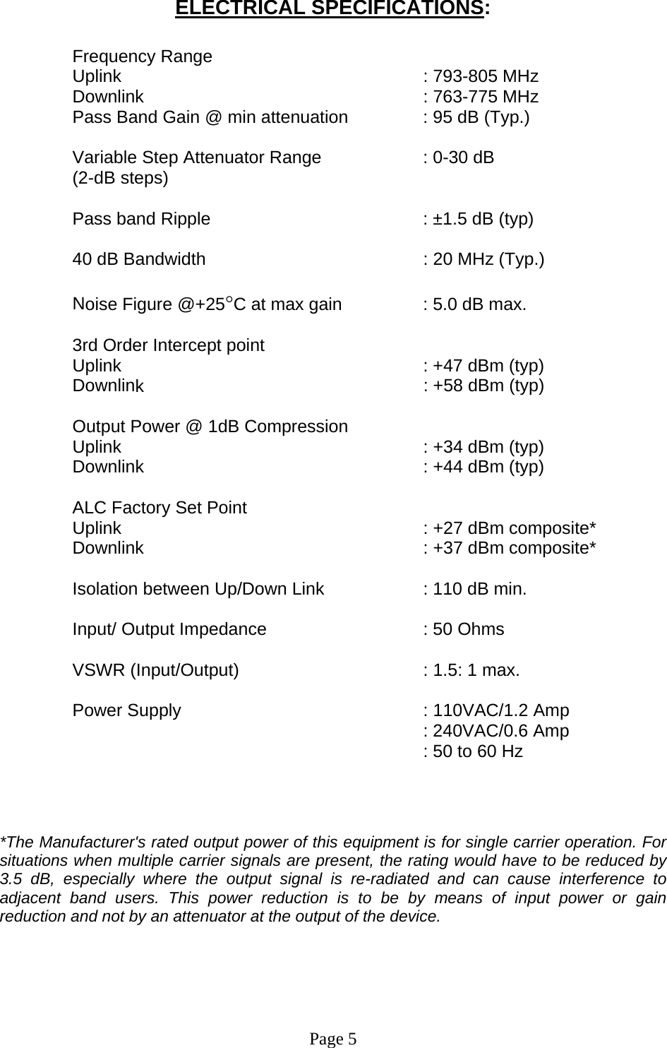 ELECTRICAL SPECIFICATIONS:  Frequency Range      : 793-805 MHz   ariable Step Attenuator Range    : 0-30 dB  ass band Ripple         : ±1.5 dB (typ) 0 dB Bandwidth      : 20 MHz (Typ.) oise Figure @+25°C at max gain     : 5.0 dB max. rd Order Intercept point     : +47 dBm (typ)   k     utput Power @ 1dB Compression   : +34 dBm (typ) LC Factory Set Point     : +27 dBm composite*  olation between Up/Down Link     : 110 dB min. put/ Output Impedance      : 50 Ohms SWR (Input/Output)        : 1.5: 1 max. ower Supply      : 110VAC/1.2 Amp    he Manufacturer&apos;s rated output power of this equipment is for single carrier operation. For Page 5  Uplink   Downlink      : 763-775 MHz  Pass Band Gain @ min attenuation     : 95 dB (Typ.)  V(2-dB steps)  P 4 N 3Uplink Downlin  : +58 dBm (typ)   OUplink     Downlink      : +44 dBm (typ)  AUplink   Downlink      : +37 dBm composite*  Is In V P  : 240VAC/0.6 Amp   : 50 to 60 Hz  *Tsituations when multiple carrier signals are present, the rating would have to be reduced by 3.5 dB, especially where the output signal is re-radiated and can cause interference to adjacent band users. This power reduction is to be by means of input power or gain reduction and not by an attenuator at the output of the device.      