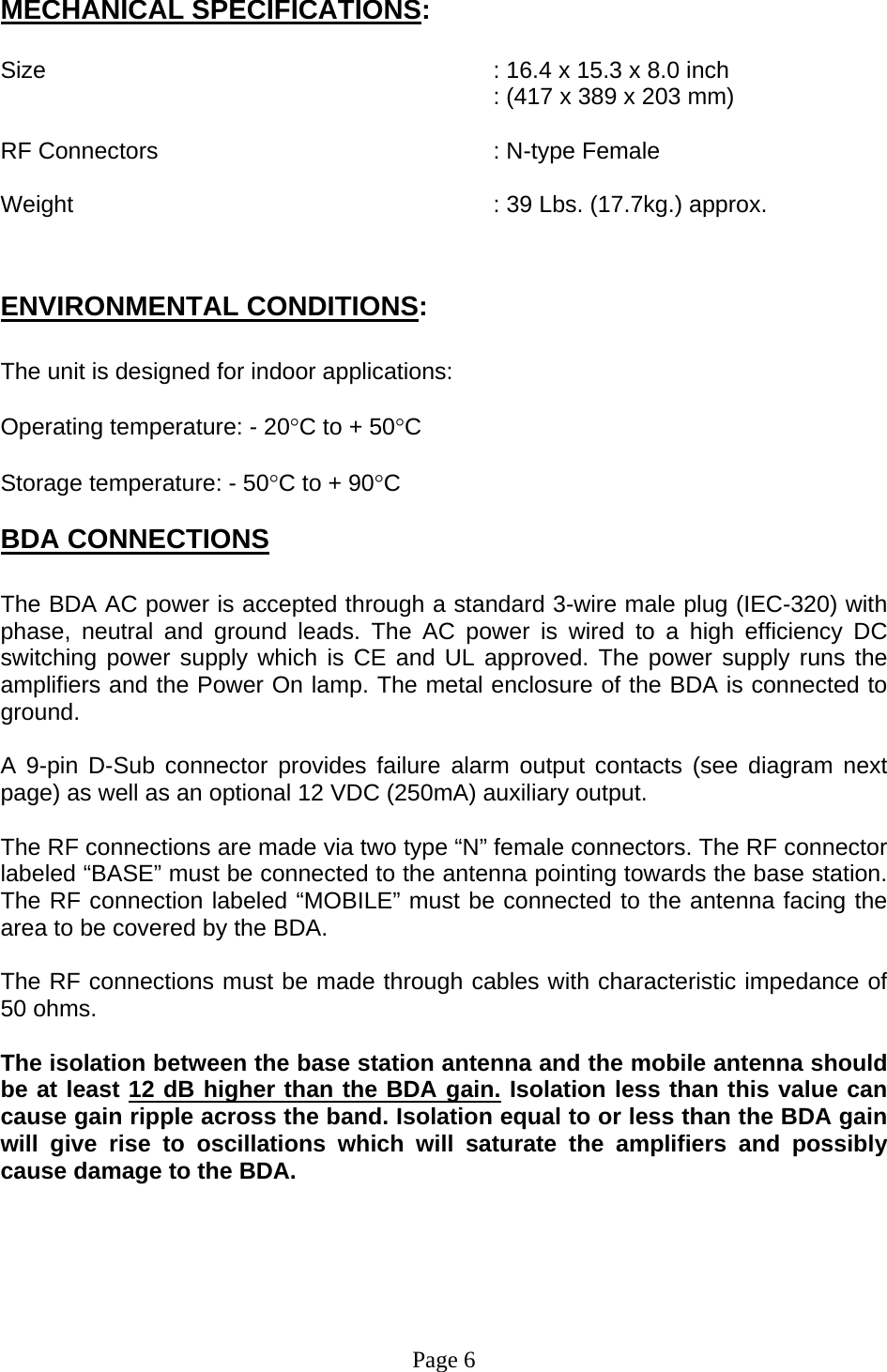 MECHANICAL SPECIFICATIONS:  Size        : 16.4 x 15.3 x 8.0 inch RF Connectors      : N-type Female eight       : 39 Lbs. (17.7kg.) approx. NVIRONMENTAL CONDITIONS: (417 x 389 x 203 mm)   W  E: he unit is designed for indoor applications: perating temperature: - 20°C to + 50°C torage temperature: - 50°C to + 90°C DA CONNECTIONS T O S B he BDA AC power is accepted through a standard 3-wire male plug (IEC-320) with  9-pin D-Sub connector provides failure alarm output contacts (see diagram next he RF connections are made via two type “N” female connectors. The RF connector he RF connections must be made through cables with characteristic impedance of he isolation between the base station antenna and the mobile antenna should  Tphase, neutral and ground leads. The AC power is wired to a high efficiency DC switching power supply which is CE and UL approved. The power supply runs the amplifiers and the Power On lamp. The metal enclosure of the BDA is connected to ground.   Apage) as well as an optional 12 VDC (250mA) auxiliary output.     Tlabeled “BASE” must be connected to the antenna pointing towards the base station. The RF connection labeled “MOBILE” must be connected to the antenna facing the area to be covered by the BDA.  T50 ohms.  Tbe at least 12 dB higher than the BDA gain. Isolation less than this value can cause gain ripple across the band. Isolation equal to or less than the BDA gain will give rise to oscillations which will saturate the amplifiers and possibly cause damage to the BDA.      Page 6    