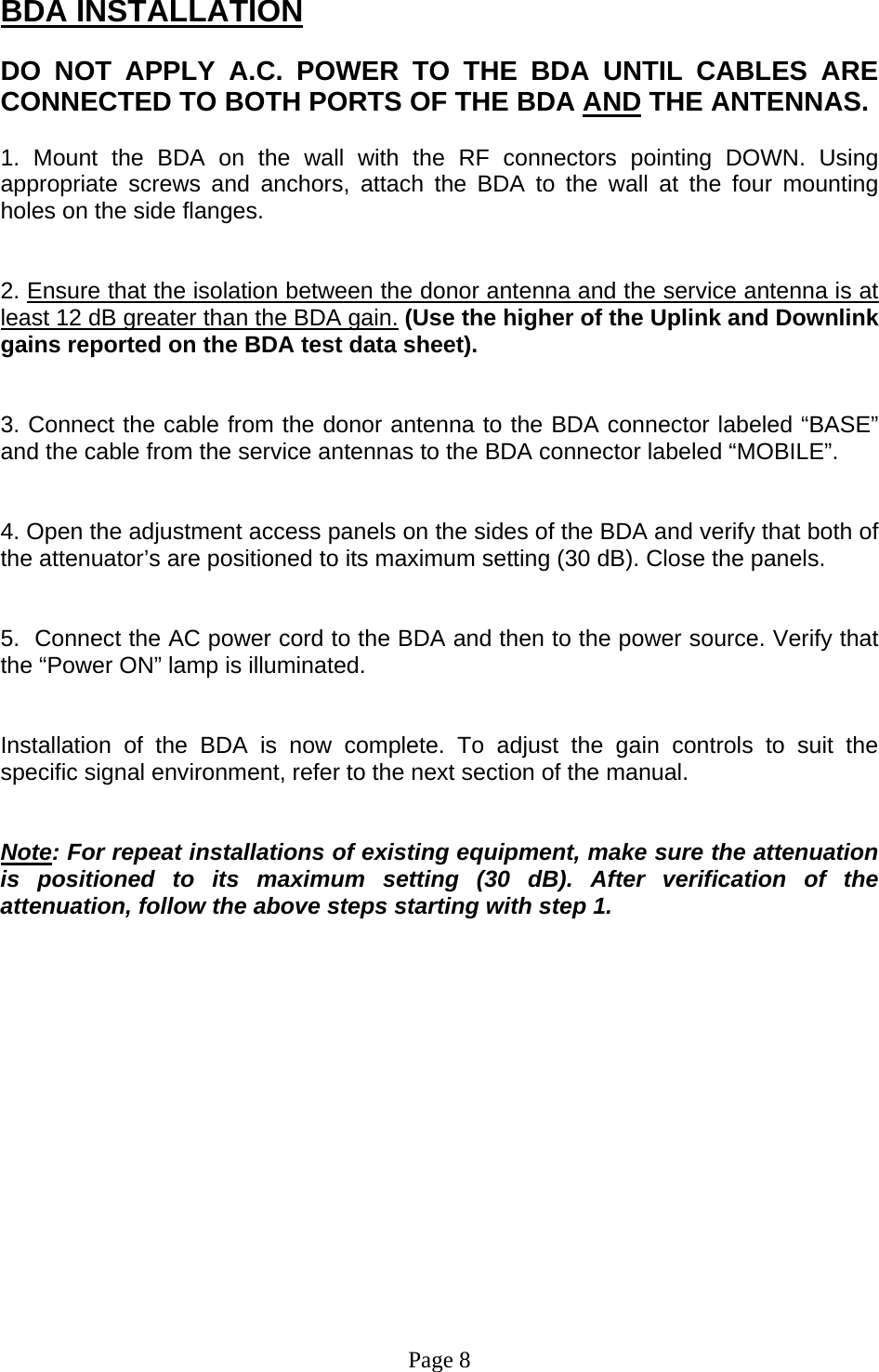 BDA INSTALLATION  DO NOT APPLY A.C. POWER TO THE BDA UNTIL CABLES ARE CONNECTED TO BOTH PORTS OF THE BDA AND THE ANTENNAS.   1. Mount the BDA on the wall with the RF connectors pointing DOWN. Using appropriate screws and anchors, attach the BDA to the wall at the four mounting holes on the side flanges.    2. Ensure that the isolation between the donor antenna and the service antenna is at least 12 dB greater than the BDA gain. (Use the higher of the Uplink and Downlink gains reported on the BDA test data sheet).   3. Connect the cable from the donor antenna to the BDA connector labeled “BASE” and the cable from the service antennas to the BDA connector labeled “MOBILE”.   4. Open the adjustment access panels on the sides of the BDA and verify that both of the attenuator’s are positioned to its maximum setting (30 dB). Close the panels.   5.  Connect the AC power cord to the BDA and then to the power source. Verify that the “Power ON” lamp is illuminated.    Installation of the BDA is now complete. To adjust the gain controls to suit the specific signal environment, refer to the next section of the manual.   Note: For repeat installations of existing equipment, make sure the attenuation is positioned to its maximum setting (30 dB). After verification of the attenuation, follow the above steps starting with step 1.                 Page 8 