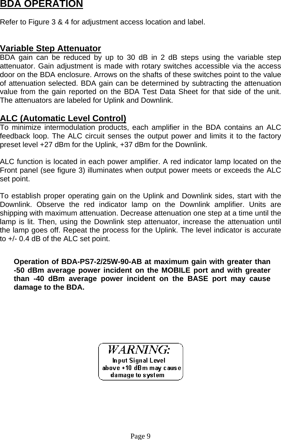 BDA OPERATION  Refer to Figure 3 &amp; 4 for adjustment access location and label.   Variable Step Attenuator BDA gain can be reduced by up to 30 dB in 2 dB steps using the variable step attenuator. Gain adjustment is made with rotary switches accessible via the access door on the BDA enclosure. Arrows on the shafts of these switches point to the value of attenuation selected. BDA gain can be determined by subtracting the attenuation value from the gain reported on the BDA Test Data Sheet for that side of the unit.  The attenuators are labeled for Uplink and Downlink.   ALC (Automatic Level Control)  To minimize intermodulation products, each amplifier in the BDA contains an ALC feedback loop. The ALC circuit senses the output power and limits it to the factory preset level +27 dBm for the Uplink, +37 dBm for the Downlink.   ALC function is located in each power amplifier. A red indicator lamp located on the Front panel (see figure 3) illuminates when output power meets or exceeds the ALC set point.   To establish proper operating gain on the Uplink and Downlink sides, start with the Downlink. Observe the red indicator lamp on the Downlink amplifier. Units are shipping with maximum attenuation. Decrease attenuation one step at a time until the lamp is lit. Then, using the Downlink step attenuator, increase the attenuation until the lamp goes off. Repeat the process for the Uplink. The level indicator is accurate to +/- 0.4 dB of the ALC set point.    Operation of BDA-PS7-2/25W-90-AB at maximum gain with greater than   -50 dBm average power incident on the MOBILE port and with greater than -40 dBm average power incident on the BASE port may cause damage to the BDA.              Page 9 