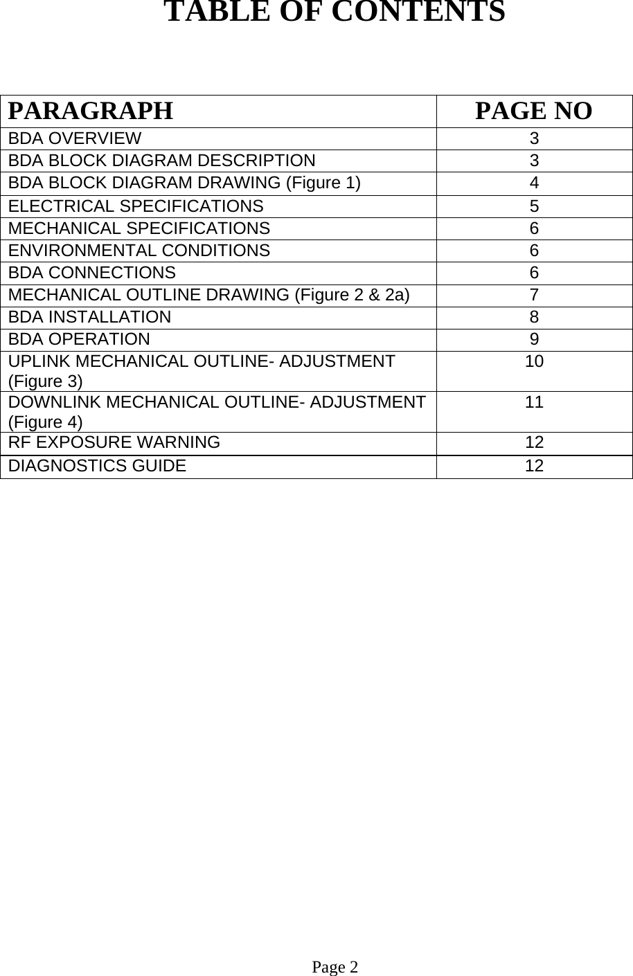   TABLE OF CONTENTS   PARAGRAPH PAGE NO BDA OVERVIEW   3 BDA BLOCK DIAGRAM DESCRIPTION 3 BDA BLOCK DIAGRAM DRAWING (Figure 1)  4 ELECTRICAL SPECIFICATIONS   5  MECHANICAL SPECIFICATIONS   6  ENVIRONMENTAL CONDITIONS   6  BDA CONNECTIONS    6  MECHANICAL OUTLINE DRAWING (Figure 2 &amp; 2a)  7  BDA INSTALLATION  8 BDA OPERATION 9  UPLINK MECHANICAL OUTLINE- ADJUSTMENT (Figure 3)  10  DOWNLINK MECHANICAL OUTLINE- ADJUSTMENT (Figure 4)  11 RF EXPOSURE WARNING   12 DIAGNOSTICS GUIDE  12                          Page 2 