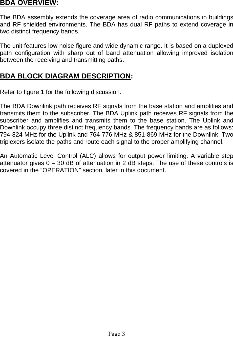    BDA OVERVIEW:  The BDA assembly extends the coverage area of radio communications in buildings and RF shielded environments. The BDA has dual RF paths to extend coverage in two distinct frequency bands.     The unit features low noise figure and wide dynamic range. It is based on a duplexed path configuration with sharp out of band attenuation allowing improved isolation between the receiving and transmitting paths.     BDA BLOCK DIAGRAM DESCRIPTION:  Refer to figure 1 for the following discussion.  The BDA Downlink path receives RF signals from the base station and amplifies and transmits them to the subscriber. The BDA Uplink path receives RF signals from the subscriber and amplifies and transmits them to the base station. The Uplink and Downlink occupy three distinct frequency bands. The frequency bands are as follows: 794-824 MHz for the Uplink and 764-776 MHz &amp; 851-869 MHz for the Downlink. Two triplexers isolate the paths and route each signal to the proper amplifying channel.  An Automatic Level Control (ALC) allows for output power limiting. A variable step attenuator gives 0 – 30 dB of attenuation in 2 dB steps. The use of these controls is covered in the “OPERATION” section, later in this document.                     Page 3 
