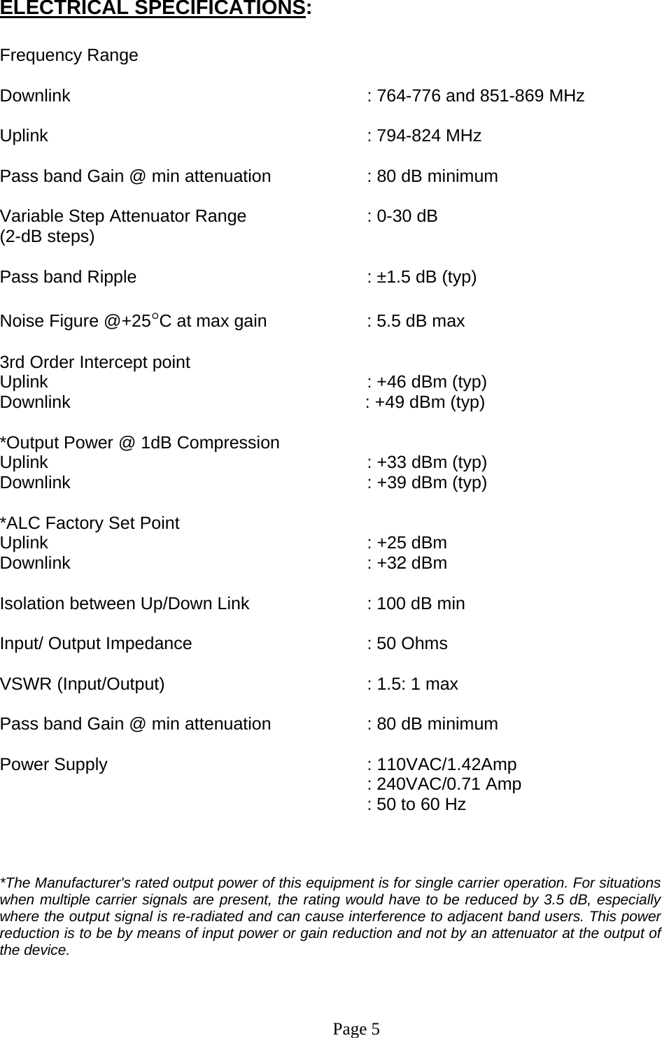 ELECTRICAL SPECIFICATIONS:  Frequency Range         Downlink      : 764-776 and 851-869 MHz  Uplink       : 794-824 MHz  Pass band Gain @ min attenuation     : 80 dB minimum  Variable Step Attenuator Range      : 0-30 dB  (2-dB steps)  Pass band Ripple      : ±1.5 dB (typ)  Noise Figure @+25°C at max gain     : 5.5 dB max  3rd Order Intercept point          Uplink                                     : +46 dBm (typ)     Downlink                                      : +49 dBm (typ)   *Output Power @ 1dB Compression    Uplink       : +33 dBm (typ) Downlink      : +39 dBm (typ)  *ALC Factory Set Point  Uplink       : +25 dBm  Downlink      : +32 dBm   Isolation between Up/Down Link       : 100 dB min  Input/ Output Impedance    : 50 Ohms  VSWR (Input/Output)        : 1.5: 1 max  Pass band Gain @ min attenuation     : 80 dB minimum  Power Supply      : 110VAC/1.42Amp  : 240VAC/0.71 Amp : 50 to 60 Hz    *The Manufacturer&apos;s rated output power of this equipment is for single carrier operation. For situations when multiple carrier signals are present, the rating would have to be reduced by 3.5 dB, especially where the output signal is re-radiated and can cause interference to adjacent band users. This power reduction is to be by means of input power or gain reduction and not by an attenuator at the output of the device.     Page 5 