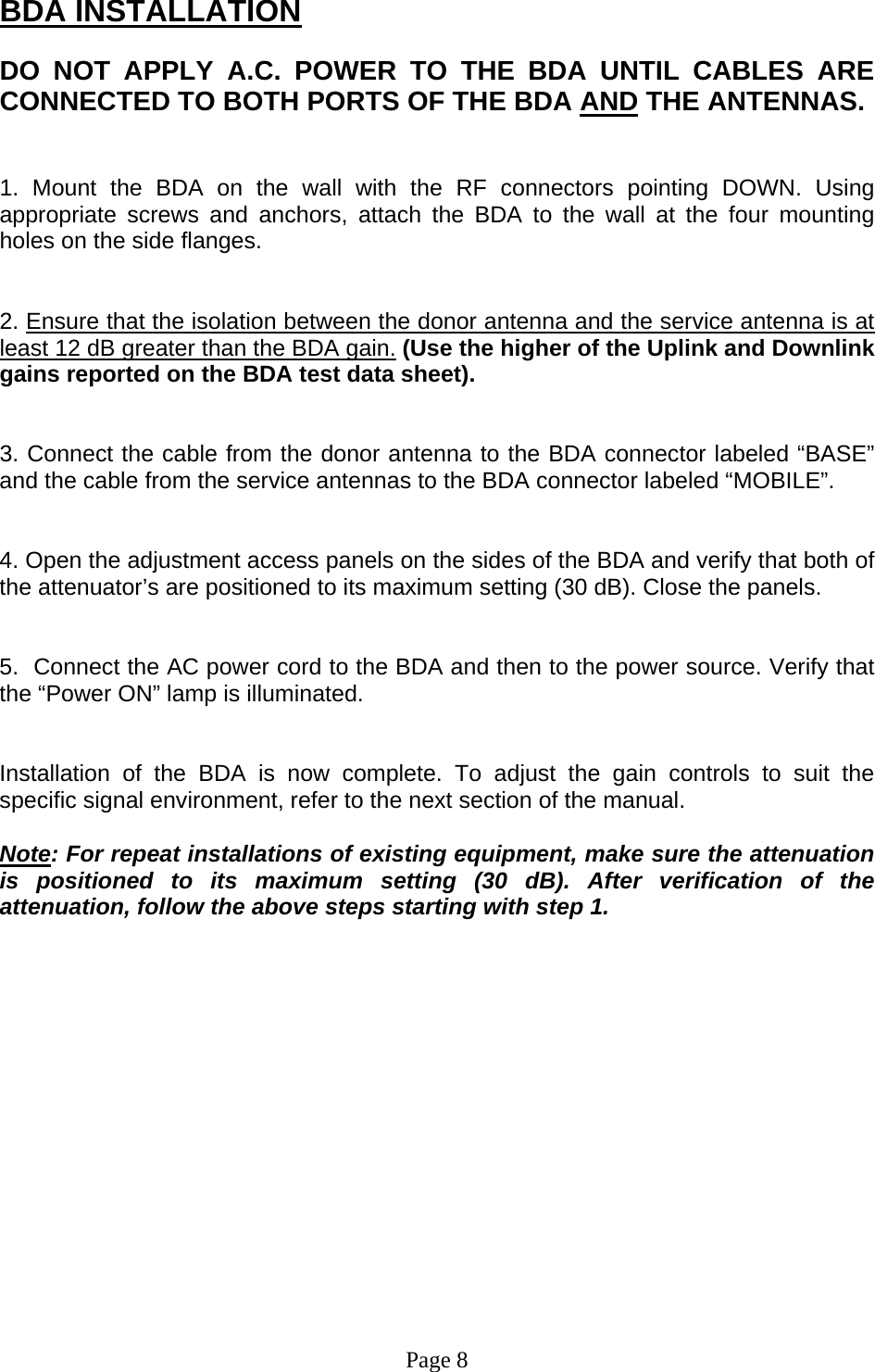 BDA INSTALLATION  DO NOT APPLY A.C. POWER TO THE BDA UNTIL CABLES ARE CONNECTED TO BOTH PORTS OF THE BDA AND THE ANTENNAS.    1. Mount the BDA on the wall with the RF connectors pointing DOWN. Using appropriate screws and anchors, attach the BDA to the wall at the four mounting holes on the side flanges.   2. Ensure that the isolation between the donor antenna and the service antenna is at least 12 dB greater than the BDA gain. (Use the higher of the Uplink and Downlink gains reported on the BDA test data sheet).   3. Connect the cable from the donor antenna to the BDA connector labeled “BASE” and the cable from the service antennas to the BDA connector labeled “MOBILE”.   4. Open the adjustment access panels on the sides of the BDA and verify that both of the attenuator’s are positioned to its maximum setting (30 dB). Close the panels.   5.  Connect the AC power cord to the BDA and then to the power source. Verify that the “Power ON” lamp is illuminated.    Installation of the BDA is now complete. To adjust the gain controls to suit the specific signal environment, refer to the next section of the manual.  Note: For repeat installations of existing equipment, make sure the attenuation is positioned to its maximum setting (30 dB). After verification of the attenuation, follow the above steps starting with step 1.                 Page 8 