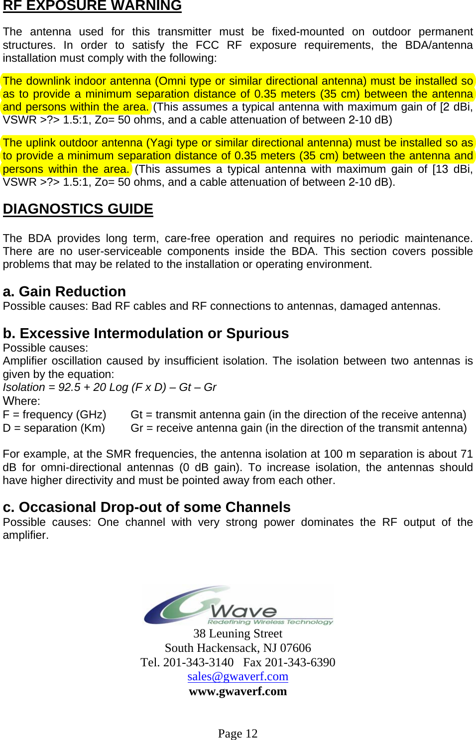 RF EXPOSURE WARNING  The antenna used for this transmitter must be fixed-mounted on outdoor permanent structures. In order to satisfy the FCC RF exposure requirements, the BDA/antenna installation must comply with the following:  The downlink indoor antenna (Omni type or similar directional antenna) must be installed so as to provide a minimum separation distance of 0.35 meters (35 cm) between the antenna and persons within the area. (This assumes a typical antenna with maximum gain of [2 dBi, VSWR &gt;?&gt; 1.5:1, Zo= 50 ohms, and a cable attenuation of between 2-10 dB)  The uplink outdoor antenna (Yagi type or similar directional antenna) must be installed so as to provide a minimum separation distance of 0.35 meters (35 cm) between the antenna and persons within the area. (This assumes a typical antenna with maximum gain of [13 dBi, VSWR &gt;?&gt; 1.5:1, Zo= 50 ohms, and a cable attenuation of between 2-10 dB).  DIAGNOSTICS GUIDE  The BDA provides long term, care-free operation and requires no periodic maintenance. There are no user-serviceable components inside the BDA. This section covers possible problems that may be related to the installation or operating environment.  a. Gain Reduction Possible causes: Bad RF cables and RF connections to antennas, damaged antennas.  b. Excessive Intermodulation or Spurious Possible causes: Amplifier oscillation caused by insufficient isolation. The isolation between two antennas is given by the equation: Isolation = 92.5 + 20 Log (F x D) – Gt – Gr Where: F = frequency (GHz)       Gt = transmit antenna gain (in the direction of the receive antenna) D = separation (Km)       Gr = receive antenna gain (in the direction of the transmit antenna)  For example, at the SMR frequencies, the antenna isolation at 100 m separation is about 71 dB for omni-directional antennas (0 dB gain). To increase isolation, the antennas should have higher directivity and must be pointed away from each other.  c. Occasional Drop-out of some Channels Possible causes: One channel with very strong power dominates the RF output of the amplifier.     38 Leuning Street South Hackensack, NJ 07606 Tel. 201-343-3140   Fax 201-343-6390 sales@gwaverf.com www.gwaverf.com   Page 12 