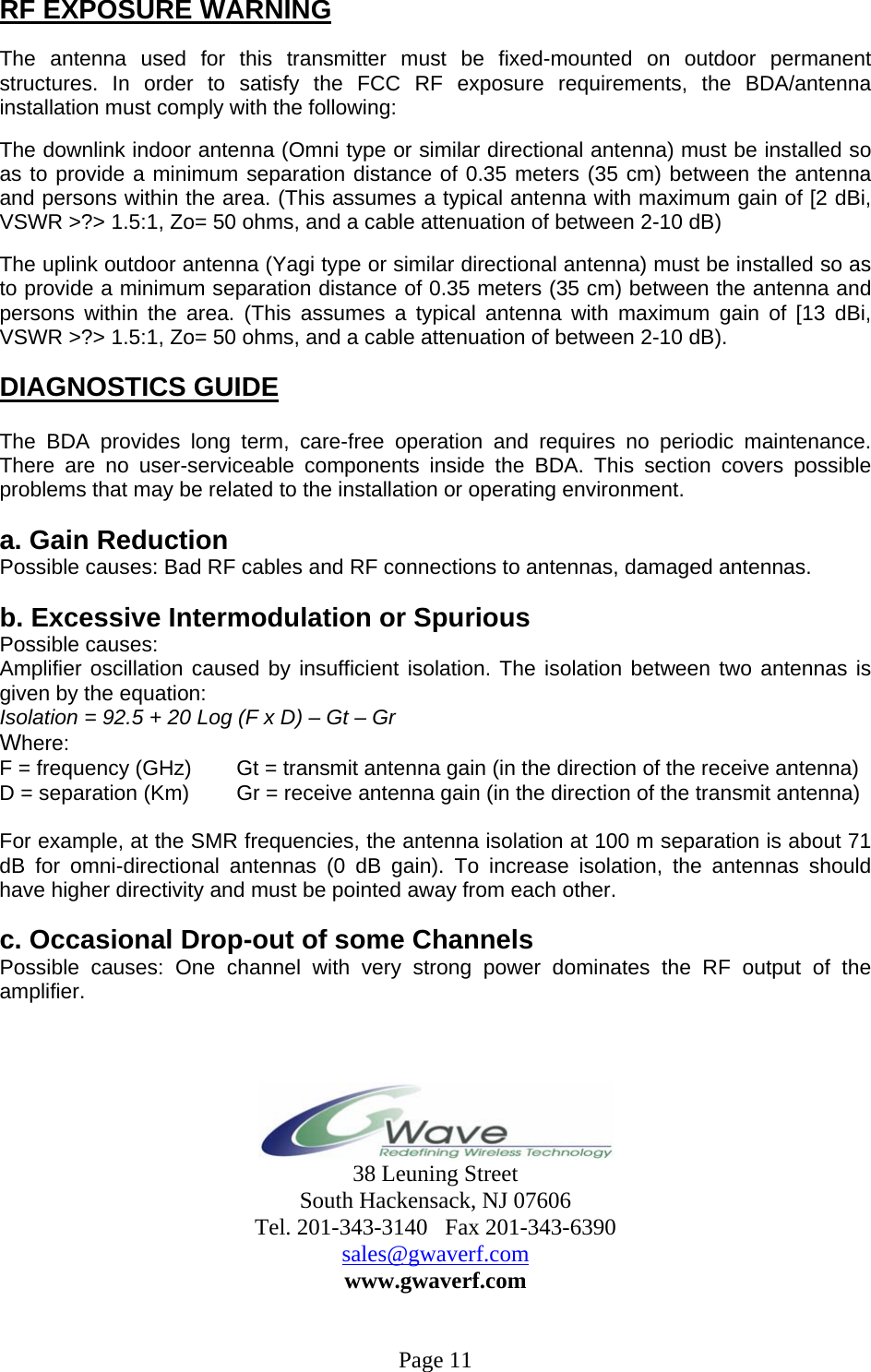 RF EXPOSURE WARNING  The antenna used for this transmitter must be fixed-mounted on outdoor permanent structures. In order to satisfy the FCC RF exposure requirements, the BDA/antenna installation must comply with the following:  The downlink indoor antenna (Omni type or similar directional antenna) must be installed so as to provide a minimum separation distance of 0.35 meters (35 cm) between the antenna and persons within the area. (This assumes a typical antenna with maximum gain of [2 dBi, VSWR &gt;?&gt; 1.5:1, Zo= 50 ohms, and a cable attenuation of between 2-10 dB)  The uplink outdoor antenna (Yagi type or similar directional antenna) must be installed so as to provide a minimum separation distance of 0.35 meters (35 cm) between the antenna and persons within the area. (This assumes a typical antenna with maximum gain of [13 dBi, VSWR &gt;?&gt; 1.5:1, Zo= 50 ohms, and a cable attenuation of between 2-10 dB).  DIAGNOSTICS GUIDE  The BDA provides long term, care-free operation and requires no periodic maintenance. There are no user-serviceable components inside the BDA. This section covers possible problems that may be related to the installation or operating environment.  a. Gain Reduction Possible causes: Bad RF cables and RF connections to antennas, damaged antennas.  b. Excessive Intermodulation or Spurious Possible causes: Amplifier oscillation caused by insufficient isolation. The isolation between two antennas is given by the equation: Isolation = 92.5 + 20 Log (F x D) – Gt – Gr Where: F = frequency (GHz)       Gt = transmit antenna gain (in the direction of the receive antenna) D = separation (Km)       Gr = receive antenna gain (in the direction of the transmit antenna)  For example, at the SMR frequencies, the antenna isolation at 100 m separation is about 71 dB for omni-directional antennas (0 dB gain). To increase isolation, the antennas should have higher directivity and must be pointed away from each other.  c. Occasional Drop-out of some Channels Possible causes: One channel with very strong power dominates the RF output of the amplifier.     38 Leuning Street South Hackensack, NJ 07606 Tel. 201-343-3140   Fax 201-343-6390 sales@gwaverf.com www.gwaverf.com   Page 11 