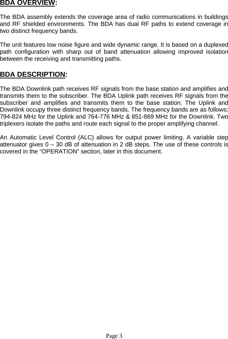    BDA OVERVIEW:  The BDA assembly extends the coverage area of radio communications in buildings and RF shielded environments. The BDA has dual RF paths to extend coverage in two distinct frequency bands.     The unit features low noise figure and wide dynamic range. It is based on a duplexed path configuration with sharp out of band attenuation allowing improved isolation between the receiving and transmitting paths.     BDA DESCRIPTION:  The BDA Downlink path receives RF signals from the base station and amplifies and transmits them to the subscriber. The BDA Uplink path receives RF signals from the subscriber and amplifies and transmits them to the base station. The Uplink and Downlink occupy three distinct frequency bands. The frequency bands are as follows: 794-824 MHz for the Uplink and 764-776 MHz &amp; 851-869 MHz for the Downlink. Two triplexers isolate the paths and route each signal to the proper amplifying channel.  An Automatic Level Control (ALC) allows for output power limiting. A variable step attenuator gives 0 – 30 dB of attenuation in 2 dB steps. The use of these controls is covered in the “OPERATION” section, later in this document.                        Page 3 